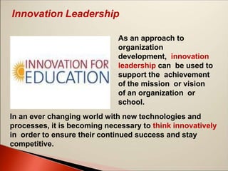 Innovation Leadership
As an approach to
organization
development, innovation
leadership can be used to
support the achievement
of the mission or vision
of an organization or
school.
In an ever changing world with new technologies and
processes, it is becoming necessary to think innovatively
in order to ensure their continued success and stay
competitive.
 