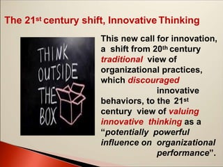 The 21st century shift, Innovative Thinking
This new call for innovation,
a shift from 20th century
traditional view of
organizational practices,
which discouraged
innovative
behaviors, to the 21st
century view of valuing
innovative thinking as a
“potentially powerful
influence on organizational
performance”.
 