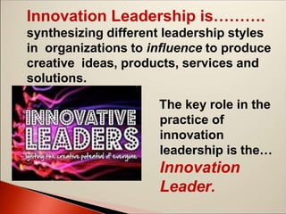 The key role in the
practice of
innovation
leadership is the…
Innovation
Leader.
Innovation Leadership is……….
synthesizing different leadership styles
in organizations to influence to produce
creative ideas, products, services and
solutions.
 