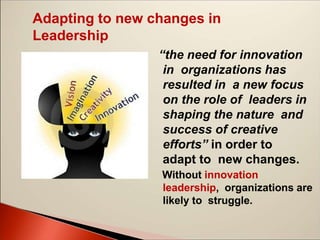 Adapting to new changes in
Leadership
“the need for innovation
in organizations has
resulted in a new focus
on the role of leaders in
shaping the nature and
success of creative
efforts” in order to
adapt to new changes.
Without innovation
leadership, organizations are
likely to struggle.
 