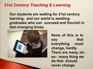 21st Century Teaching & Learning
Our students are waiting for 21st century
learning, and our world is awaiting
graduates who can succeed and flourish in
fast-changing times.
None of this is to
say that
everything must
change, hardly.
There are many, oh-
so- many thing we
do that should
never change.
 