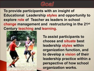 To provide participants with an insight of
Educational Leadership styles and opportunity to
explore role of Teacher as leaders in school
change management and restructuring in the 21st
Century teaching and learning.
To assist participants to
choose and situate best
leadership styles within
organization function, and
to develop a vision of their
leadership practice within a
perspective of how school
organization works.
 