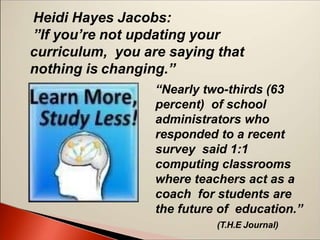 “Nearly two-thirds (63
percent) of school
administrators who
responded to a recent
survey said 1:1
computing classrooms
where teachers act as a
coach for students are
the future of education.”
(T.H.E Journal)
Heidi Hayes Jacobs:
”If you’re not updating your
curriculum, you are saying that
nothing is changing.”
 