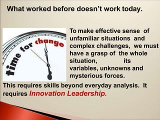What worked before doesn’t work today.
To make effective sense of
unfamiliar situations and
complex challenges, we must
have a grasp of the whole
situation, its
variables, unknowns and
mysterious forces.
This requires skills beyond everyday analysis. It
requires Innovation Leadership.
 