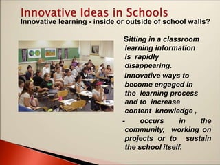 Innovative learning - inside or outside of school walls?
Sitting in a classroom
learning information
is rapidly
disappearing.
Innovative ways to
become engaged in
the learning process
and to increase
content knowledge ,
- occurs in the
community, working on
projects or to sustain
the school itself.
 