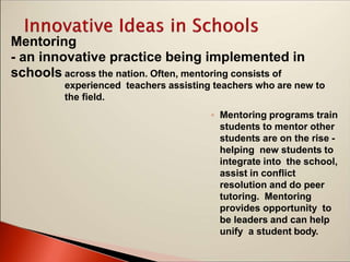 Mentoring
- an innovative practice being implemented in
schools across the nation. Often, mentoring consists of
experienced teachers assisting teachers who are new to
the field.
◦ Mentoring programs train
students to mentor other
students are on the rise -
helping new students to
integrate into the school,
assist in conflict
resolution and do peer
tutoring. Mentoring
provides opportunity to
be leaders and can help
unify a student body.
 