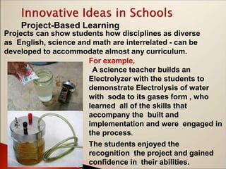 Project-Based Learning
Projects can show students how disciplines as diverse
as English, science and math are interrelated - can be
developed to accommodate almost any curriculum.
For example,
A science teacher builds an
Electrolyzer with the students to
demonstrate Electrolysis of water
with soda to its gases form , who
learned all of the skills that
accompany the built and
implementation and were engaged in
the process.
The students enjoyed the
recognition the project and gained
confidence in their abilities.
 