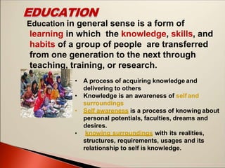 EDUCATION
Education in general sense is a form of
learning in which the knowledge, skills, and
habits of a group of people are transferred
from one generation to the next through
teaching, training, or research.
• A process of acquiring knowledge and
delivering to others
• Knowledge is an awareness of self and
surroundings
• Self awareness is a process of knowing about
personal potentials, faculties, dreams and
desires.
• knowing surroundings with its realities,
structures, requirements, usages and its
relationship to self is knowledge.
 