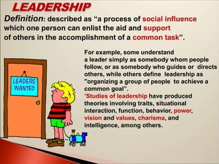LEADERSHIP
Definition: described as “a process of social influence
which one person can enlist the aid and support
of others in the accomplishment of a common task’’.
For example, some understand
a leader simply as somebody whom people
follow, or as somebody who guides or directs
others, while others define leadership as
"organizing a group of people to achieve a
common goal’’.
’Studies of leadership have produced
theories involving traits, situational
interaction, function, behavior, power,
vision and values, charisma, and
intelligence, among others.
 