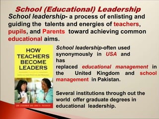 School leadership-often used
synonymously in USA and
has
replaced educational management in
the United Kingdom and school
management in Pakistan.
Several institutions through out the
world offer graduate degrees in
educational leadership.
School leadership- a process of enlisting and
guiding the talents and energies of teachers,
pupils, and Parents toward achieving common
educational aims.
 