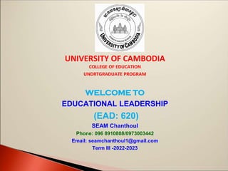 UNIVERSITY OF CAMBODIA
COLLEGE OF EDUCATION
UNDRTGRADUATE PROGRAM
WELCOME TO
EDUCATIONAL LEADERSHIP
(EAD: 620)
SEAM Chanthoul
Phone: 096 8910808/0973003442
Email: seamchanthoul1@gmail.com
Term III -2022-2023
 