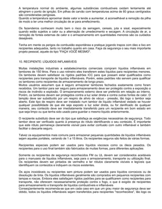 A temperatura normal do ambiente, algumas substâncias combustíveis oxidam lentamente até
atingirem o ponto de ignição. Em pilhas de carvão com temperaturas acima de 60 graus centígrados
são consideradas perigosas.
Quando a temperatura aproximar deste valor e tende a aumentar, é aconselhável a remoção da pilha
de modo a ter uma melhor circulação de ar para arrefecimento.

Os fazendeiros conhecem muito bem o risco da serragem, cereais, juta e sisal, especialmente
quando estão sujeitos a calor ou a alternação de umedecimento e secagem. A circulação de ar, a
remoção de fontes externas de calor e o armazenamento em quantidades menores são os cuidados
desejáveis.

Tenha em mente os perigos da combustão espontânea e pratique jogando trapos com óleo e lixo em
recipientes adequados, tanto no trabalho quanto em casa. Faça da segurança o seu mais importante
projeto pessoal, aquele do tipo "FAÇA VOCÊ MESMO".


10. RECIPIENTE: LÍQUIDOS INFLAMÁVEIS

Muitas instalações industriais e estabelecimentos comerciais compram líquidos inflamáveis em
tambores de 150 litros. Para o uso rotineiro eles transferem estes líquidos para recipientes menores.
Os tambores devem satisfazer os rígidos padrões ICC para que possam estar qualificados como
recipientes para transporte de líquidos inflamáveis. Porém, estes padrões não servem para qualificar
os tambores como recipientes de armazenamento de longo prazo.
Muitos usuários assumem que é seguro armazenar tambores fechados exatamente como foram
recebidos. Um tambor para ser seguro para armazenamento deve ser protegido contra a exposição a
riscos de incêndio e explosão. O armazenamento externo deve ser preferido em relação ao interno.
Porém, os tambores devem ser protegidos contra a luz solar direta e contra outras fontes de calor. O
tampão deve ser substituído por um respiro de alívio de vácuo - pressão, tão logo o tambor seja
aberto. Este tipo de respiro deve ser instalado num tambor de líquido inflamável vedado se houver
qualquer possibilidade de que ele seja exposto a luz solar direta, ou for danificado de qualquer
maneira, seu conteúdo deve ser imediatamente transferido para um recipiente em bom estado em
que seja limpo ou que tenha sido usado para guardar o mesmo líquido anteriormente.

O recipiente substituto deve ser do tipo que satisfaça as exigências necessárias de segurança. Todo
tambor deve ser verificado quanto à presença do rótulo identificando o seu conteúdo. É importante
que este rótulo permaneça claramente visível para evitar confusão com outro inflamável e também
facilitar o descarte seguro.

Talvez os equipamentos mais comuns para armazenar pequenas quantidades de líquidos inflamáveis
sejam aqueles portáteis, variando de 1 a 15 litros. Os recipientes seguros são feitos de várias formas.

Recipientes especiais podem ser usados para líquidos viscosos como os óleos pesados. Os
recipientes para o uso final também são fabricados de muitas formas, para diferentes aplicações

Somente os recipientes de segurança reconhecidos FM ou UL devem ser considerados aceitáveis
para o manuseio de líquidos inflamáveis, seja para o armazenamento, transporte ou utilização final.
Os recipientes devem ser pintados de vermelho e ter rótulos claramente visíveis e legíveis que
identifiquem os conteúdos e indiquem os riscos existentes.

Os aços inoxidáveis ou recipientes sem pintura podem ser usados para líquidos corrosivos ou de
dissolução de tinta. Os líquidos inflamáveis geralmente são comprados em pequenos recipientes com
tampas e roscas. Embora eles satisfaçam rígidos padrões para se qualificarem como recipientes para
transporte, não oferecem necessariamente proteção contra o fogo, o que é exigido de recipientes
para armazenamento e transporte de líquidos combustíveis e inflamáveis
Conseqüentemente recomenda-se que em cada caso em que um grau maior de segurança deva ser
obtido, todos os líquidos inflamáveis sejam transferidos para recipientes "reconhecidos", tão logo os
 