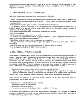 recipientes de transporte sejam abertos. Nunca tente abrir um recipiente usando maçarico ou outro
objeto sem que tenha sido feita a desgaseificação. Procure orientação em caso de dúvida com a
segurança do trabalho.


11. COMO MANUSEAR SOLVENTES INFLAMÁVEIS

Siga estes cuidados sempre que precisar usar solventes inflamáveis:

- Proteja os tanques de limpeza contendo solventes inflamáveis de acordo com as normas. Isto
significa instalar extintores de incêndio compatíveis  com o volume de inflamável, drenos e manter
o local ventilado;
- Use recipientes seguros, para pequenas operações manuais de limpeza;
- Use esguicho ventilado para operações de limpeza onde o solvente deve ser esguichado no
trabalho. Ventile o tanque de solvente para o lado externo, se necessário, equipe o respiro de
ventilação com abafador de fogo;
- Não use solvente inflamável em equipamento desengraxante a vapor;
- Não fume neste local;
-Ventile para evitar misturas explosivas no local;
- Se possível use solventes com pontos de ignição acima de 37 graus centígrados e não os aqueça
acima de 3 graus abaixo do ponto de ignição;
- Mantenha o solvente em uso mínimo necessário para o trabalho;
- Arranje recipientes metálicos tampados, para os trapos de limpeza e remova-os ao final de
expediente;
- Use ferramentas que não soltem fagulhas (feitas de alumínio, latão ou bronze);
- Use os equipamentos de proteção individual adequados.


12. COMO PODEMOS PREVENIR INCÊNDIOS

Você já parou para pensar no quanto todos nós perderíamos no caso de um incêndio grave? Se
nossas instalações fossem danificadas o prejuízo da Empresa seria muito grande, sem contar com
possíveis acidentes graves. Dependendo do incêndio as perdas são irreparáveis. Então temos que ter
consciência o que isto significa e procurar ter alguns cuidados, pois o incêndio também pode ocorrer
em nossas casas, e uma vez iniciado, o prejuízo certamente será grande. Assim, o que pode ser feito
em relação a incêndios? Primeiro, temos de compreender se o controle de incêndio depende de
nosso conhecimento acerca de princípios que são chamados fundamentais, que são:

1 - Combustível: papel, madeira, óleo, tecido, solventes, gasolina, gás, etc.
2 - Calor: o grau necessário para vaporizar o combustível, que dependerá de cada um.
3 - Oxigênio: normalmente deve ter no mínimo de 15% presentes no ar para sustentar um incêndio.
Quanto maior for sua presença, mais brilhante será a brasa e mais rápida será a combustão.

Para extinguir um incêndio, é necessário apenas remover um dos itens essenciais para sua
manutenção, o que pode ser feito por:

1- Arrefecimento - controle da temperatura e calor;
2 - Isolamento - controle do combustível;
3 - Sufocação - controle do oxigênio;
4 - Interrupção da reação química da cadeia, em certos tipos de incêndio.

Os incêndios são classificados de acordo com que estão queimando. Os incêndios de classe A
envolvem combustíveis em geral, como a madeira, tecidos, papel ou entulhos. Para este tipo de
incêndio usa-se a água para resfriar o material.
 