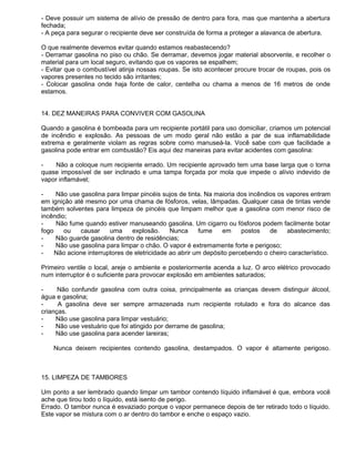 - Deve possuir um sistema de alívio de pressão de dentro para fora, mas que mantenha a abertura
fechada;
- A peça para segurar o recipiente deve ser construída de forma a proteger a alavanca de abertura.

O que realmente devemos evitar quando estamos reabastecendo?
- Derramar gasolina no piso ou chão. Se derramar, devemos jogar material absorvente, e recolher o
material para um local seguro, evitando que os vapores se espalhem;
- Evitar que o combustível atinja nossas roupas. Se isto acontecer procure trocar de roupas, pois os
vapores presentes no tecido são irritantes;
- Colocar gasolina onde haja fonte de calor, centelha ou chama a menos de 16 metros de onde
estamos.


14. DEZ MANEIRAS PARA CONVIVER COM GASOLINA

Quando a gasolina é bombeada para um recipiente portátil para uso domiciliar, criamos um potencial
de incêndio e explosão. As pessoas de um modo geral não estão a par de sua inflamabilidade
extrema e geralmente violam as regras sobre como manuseá-la. Você sabe com que facilidade a
gasolina pode entrar em combustão? Eis aqui dez maneiras para evitar acidentes com gasolina:

-    Não a coloque num recipiente errado. Um recipiente aprovado tem uma base larga que o torna
quase impossível de ser inclinado e uma tampa forçada por mola que impede o alívio indevido de
vapor inflamável;

-    Não use gasolina para limpar pincéis sujos de tinta. Na maioria dos incêndios os vapores entram
em ignição até mesmo por uma chama de fósforos, velas, lâmpadas. Qualquer casa de tintas vende
também solventes para limpeza de pincéis que limpam melhor que a gasolina com menor risco de
incêndio;
-    Não fume quando estiver manuseando gasolina. Um cigarro ou fósforos podem facilmente botar
fogo    ou   causar     uma     explosão.     Nunca     fume    em     postos   de    abastecimento;
-    Não guarde gasolina dentro de residências;
-    Não use gasolina para limpar o chão. O vapor é extremamente forte e perigoso;
-    Não acione interruptores de eletricidade ao abrir um depósito percebendo o cheiro característico.

Primeiro ventile o local, areje o ambiente e posteriormente acenda a luz. O arco elétrico provocado
num interruptor é o suficiente para provocar explosão em ambientes saturados;

-     Não confundir gasolina com outra coisa, principalmente as crianças devem distinguir álcool,
água e gasolina;
-     A gasolina deve ser sempre armazenada num recipiente rotulado e fora do alcance das
crianças.
-    Não use gasolina para limpar vestuário;
-    Não use vestuário que foi atingido por derrame de gasolina;
-    Não use gasolina para acender lareiras;

    Nunca deixem recipientes contendo gasolina, destampados. O vapor é altamente perigoso.



15. LIMPEZA DE TAMBORES

Um ponto a ser lembrado quando limpar um tambor contendo líquido inflamável é que, embora você
ache que tirou todo o líquido, está isento de perigo.
Errado. O tambor nunca é esvaziado porque o vapor permanece depois de ter retirado todo o líquido.
Este vapor se mistura com o ar dentro do tambor e enche o espaço vazio.
 