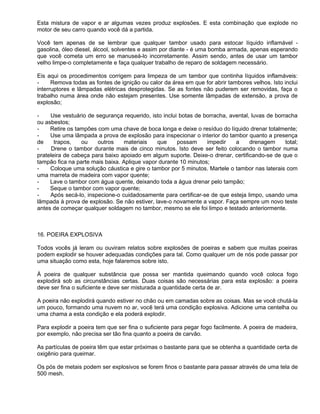Esta mistura de vapor e ar algumas vezes produz explosões. E esta combinação que explode no
motor de seu carro quando você dá a partida.

Você tem apenas de se lembrar que qualquer tambor usado para estocar líquido inflamável -
gasolina, óleo diesel, álcool, solventes e assim por diante - é uma bomba armada, apenas esperando
que você cometa um erro se manuseá-lo incorretamente. Assim sendo, antes de usar um tambor
velho limpe-o completamente e faça qualquer trabalho de reparo de soldagem necessário.

Eis aqui os procedimentos corrigem para limpeza de um tambor que continha líquidos inflamáveis:
-     Remova todas as fontes de ignição ou calor da área em que for abrir tambores velhos. Isto inclui
interruptores e lâmpadas elétricas desprotegidas. Se as fontes não puderem ser removidas, faça o
trabalho numa área onde não estejam presentes. Use somente lâmpadas de extensão, a prova de
explosão;

-    Use vestuário de segurança requerido, isto inclui botas de borracha, avental, luvas de borracha
ou asbestos;
-    Retire os tampões com uma chave de boca longa e deixe o resíduo do líquido drenar totalmente;
-    Use uma lâmpada a prova de explosão para inspecionar o interior do tambor quanto a presença
de     trapos,   ou    outros     materiais   que     possam     impedir    a     drenagem      total;
-     Drene o tambor durante mais de cinco minutos. Isto deve ser feito colocando o tambor numa
prateleira de cabeça para baixo apoiado em algum suporte. Deixe-o drenar, certificando-se de que o
tampão fica na parte mais baixa. Aplique vapor durante 10 minutos;
-    Coloque uma solução cáustica e gire o tambor por 5 minutos. Martele o tambor nas laterais com
uma marreta de madeira com vapor quente;
-    Lave o tambor com água quente, deixando toda a água drenar pelo tampão;
-    Seque o tambor com vapor quente;
-    Após secá-lo, inspecione-o cuidadosamente para certificar-se de que esteja limpo, usando uma
lâmpada à prova de explosão. Se não estiver, lave-o novamente a vapor. Faça sempre um novo teste
antes de começar qualquer soldagem no tambor, mesmo se ele foi limpo e testado anteriormente.



16. POEIRA EXPLOSIVA

Todos vocês já leram ou ouviram relatos sobre explosões de poeiras e sabem que muitas poeiras
podem explodir se houver adequadas condições para tal. Como qualquer um de nós pode passar por
uma situação como esta, hoje falaremos sobre isto.

À poeira de qualquer substância que possa ser mantida queimando quando você coloca fogo
explodirá sob as circunstâncias certas. Duas coisas são necessárias para esta explosão: a poeira
deve ser fina o suficiente e deve ser misturada a quantidade certa de ar.

A poeira não explodirá quando estiver no chão ou em camadas sobre as coisas. Mas se você chutá-la
um pouco, formando uma nuvem no ar, você terá uma condição explosiva. Adicione uma centelha ou
uma chama a esta condição e ela poderá explodir.

Para explodir a poeira tem que ser fina o suficiente para pegar fogo facilmente. A poeira de madeira,
por exemplo, não precisa ser tão fina quanto a poeira de carvão.

As partículas de poeira têm que estar próximas o bastante para que se obtenha a quantidade certa de
oxigênio para queimar.

Os pós de metais podem ser explosivos se forem finos o bastante para passar através de uma tela de
500 mesh.
 