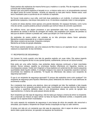 Estas poeiras são explosivas da mesma forma que a madeira e o carvão. Pós de magnésio, alumínio
e bronze são muitos explosivos.
Sempre que uma poeira explosiva é lançada no ar, a mistura certa com o ar provavelmente ocorrerá
em algum ponto da nuvem formada - durante um segundo ou dois pelo menos. Nestes casos, você
terá o necessário para a ocorrência de um incêndio ou explosão.

Se houver muita poeira a sua volta, você terá duas explosões e um incêndio. A primeira explosão
geralmente é pequena, mas lança mais poeira no ar. Aí acontece a explosão maior e mais perigosa.

A poeira em áreas abertas criará apenas uma grande labareda. Em espaços fechados, como numa
mina de carvão, a poeira poderia produzir pressões que nenhum bloco de concreto suportariam.

Os edifícios novos, que alojam processos e que apresentam este risco, assim como moinhos,
elevadores de cereais e oficinas de usinagem de metais, são projetados com seções de paredes ou
teto que se abrem e deixam a pressão sair, antes que atinjam um nível muito alto.

As explosões de poeira podem ser evitadas se os três princípios abaixo forem aplicados:
Mantenha a poeira separada do ar o máximo possível;
Não deixe a poeira se acumular, limpando-a sempre;
Mantenha as fontes de ignição afastadas.

Para limpar poeiras explosivas, use uma vassoura de fibra macia ou um aspirador de pó - nunca use
vassoura ou espanador do tipo doméstico.


17. RECIPIENTES DE SEGURANÇA

Um homem foi morto quando uma lata de gasolina explodiu em suas mãos. Ele estava jogando
gasolina numa fogueira de lixo no seu quintal quando, subitamente, tornou-se um tocha humana.

Esta pode ser uma velha história, mas acidentes desta natureza continuam a fazer manchetes
sempre. Nunca coloque, espalhe ou arremesse líquidos inflamáveis em fogueiras, lareiras ou
churrasqueiras acesas. Vocês nem imaginem a força explosiva em potencial de até mesmo pequenas
quantidades deste líquido voláteis. A condição insegura nos casos de recipientes vazando é sempre
encontrada nos relatórios de acidentes. "O líquido de inflamáveis não estava num recipiente de
segurança aprovado".

O que é um recipiente de segurança aprovado? E porque não explodiria como outro qualquer? Um
recipiente de segurança para líquidos inflamáveis possui detectores de chama em suas aberturas de
enchimento e saída.

Se o recipiente tiver apenas uma abertura, deve ser protegido por tela. Na realidade a tela impede
que chamas fora do recipiente penetrem dentro dele, incendiando os vapores internos. Ela dissipa o
calor sobre a superfície defletora (tela) a uma temperatura abaixo do ponto de ignição dos
vaporesinternos. A chama não pode passar através da tela.

Num recipiente que não seja de segurança, não há nada que impeça a chama de entrar no recipiente.
Se a proporção da mistura ar-vapor estiver na faixa do líquido inflamável contido, o recipiente pode
explodir se os vapores forem incendiados.

Um outro aspecto do recipiente de segurança é uma tampa de alívio de pressão não removível e
articulada, que impede o recipiente de romper devido à exposição ao fogo ou calor extremo.

A tampa com tela em um recipiente que não seja de segurança, não é capaz de aliviar a pressão
dentro dele e pode derramar, se operador se esquecer de recolocá-la.
 