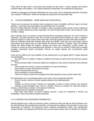 Toda vítima de fogo sobre a qual tenho lido poderia ter sido salva - mesmo aquelas que tenham
cometido algum ato inseguro - se o líquido estivesse armazenado num recipiente de segurança.

Verifique a estocagem de líquidos inflamáveis em suas casas. Se os recipientes estiverem marcados
com a palavra "inflamável", lembre-se de algumas coisas que você aprendeu hoje.


18.   FUJA DE INCÊNDIOS... ONDE QUER QUE VOCÊ ESTEJA

Temos aqui um guia que vai orientar você a escapar de casa, do trabalho, edifícios, lojas e de locais
públicos... onde quer que você esteja e é surpreendido por um incêndio.
Seu pior inimigo chama-se "fumaça". A fumaça, o calor e os gases podem colocar você em estado de
choque e matá-lo depois de poucas respiradas. Se você for pego pela fumaça, não se apavore, deite
no chão e rasteje.

Ela é mais leve que o ar e tende a ocupar primeiramente os espaços superiores. Um outro inimigo é o
"elevador". Ele pode aprisionar você. Se os sinais do elevador forem ativados por calor, o elevador
pode ser forçado a ir para o local onde o fogo está. Você não gostaria de estar nele neste momento.
Faça um lembrete mental das escadas para saída de incêndio, onde quer que você esteja. Use-as
para descer para descer para os níveis abaixo de onde se encontra o incêndio. Faça um lembrete
mental das várias saídas de incêndio, sempre que entrar num restaurante, cinema, teatro, etc.
Fumaça ou cheiro de coisa queimada pode significar o início de um incêndio. Então evite a portaria
principal, certamente estará tumultuada. Procure as saídas laterais que normalmente estão
sinalizadas.

Como sair do edifício que você trabalha; do seu apartamento ou de lugares altos? A seguir algumas
recomendações:
-    Se você mora num edifício, instale um detector de fumaça do lado de fora da área dos quartos
de dormir;
-    Procure sempre saber o local das saídas de emergência e das caixas de alarmes mais próximas
de você;
-    Tenha sempre em mente o número de telefone do corpo de bombeiro;
-    Fique atento ao sentir cheiro forte de fumaça;
-    Feche as portas atrás de você;
-    Use as escadas e nunca elevadores;
-    Tenha em mente um plano de emergência de saída (pergunte ao seu síndico sobre isto).

Se você deparar com uma situação desta e ficar preso, tome as seguintes atitudes:
-     Procure manter a calma e orientar aquelas pessoas mais despreparadas;
-     Pense;
-      Rasteje se houver fumaça. Prenda sua respiração e feche os olhos sempre que possível;
-     Coloque portas fechadas entre você e a fumaça. Procure as frestas em volta das portas e
respiros, usando trapos e tecido, se for possível molhe-os;
-    Desligue todos os aparelhos presentes;
-    Faça sinais pela janela, se houver telefone procure o corpo de bombeiros e informe sua
localização, mesmo que eles já estejam presentes.


19. E A RESPEITO DE PEQUENOS FERIMENTOS?

Quando dizemos que o João se machucou ontem, querermos dizer que algo de sério aconteceu com
ele. Normalmente não consideramos arranhão, uma pancada na cabeça, uma pancada na coxa como
machucado ou ferimento. Ao pensarmos assim, estamos parcialmente certos, mas parcialmente
errados também. Os pequenos ferimentos não nos preocupam porque não nos afastam do trabalho,
 