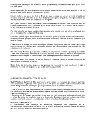 nem requerem internação. Isto é verdade desde que tomemos pequenas medidas para que a coisa
não fique grave.

Quantos exemplos têm aqui para mostrar que aqueles pequenos ferimentos pode ser um princípio de
problema sério (deixe a turma citar casos em família).

Existem milhares de casos em todo o Brasil em que pessoas não deram a devida importância
daqueles pequenos ferimentos e que mais tarde teve uma perna amputada, um órgão extraído ou
mesmo até a morte, porém tais casos não são divulgados.

Um jogador de futebol americano recebeu uma forte bloqueio de corpo no meio do campo Saiu do
jogo sentindo-se muito bem e depois de algum tempo foi para casa. Ele morreu no dia seguinte por
ter sido vítima de uma ruptura do baço.

Por mais estranho que possa parecer, algumas vezes uma pessoa pode até sofrer uma fratura sem
que se perceba disto, negligenciando o caso.

Estes são apenas alguns dos motivos que nos levam a querer que você relate qualquer ferimento,
qualquer pancada, qualquer queda recebida em casa, no trabalho, na rua e receba o tratamento que
deve ter o caso.

Provavelmente a unidade de saúde com alguns cuidados de primeiros socorros, deixará você novo
num minuto, porém, não faça auto medicação, achando que não precisa de tratamento porque não
está se sentindo muito mal.

Um outro ponto. A menos que você seja bem treinado em primeiros socorros e que esteja autorizado
a lidar com estes casos, não brinque de médico tratando outras pessoas, fazendo aplicações em
pessoas que não estejam se sentindo bem. Você poderá provocar muito mais mal do que bem.

A Empresa possui uma assistência médica da melhor qualidade que pode oferecer uma proteção
adequada para pequenos ferimentos.

Relate todos os ferimentos, pequenos ou grandes, no momento em que acontecem e faça o
tratamento imediato com as pessoas que estão qualificadas para isto.




20. PRIMEIROS SOCORROS PARA OS OLHOS

QUEIMADURAS QUÍMICAS: São queimaduras provocadas por manuseio de produtos químicos
como os solventes orgânicos, tintas, graxas e óleos. Os danos provocados podem ser extremamente
sérios. A seguir algumas orientações que o ajudarão em casos de primeiros socorros:

- Lave os olhos com água imediatamente, de forma contínua e suave durante pelo menos 15 minutos.
Coloque a cabeça debaixo de uma torneira ou coloque a água nos olhos usando um recipiente limpo;
- Não coloque tapa-olho;
- Os recipientes de "sprays" representam fontes cada vez mais comuns de acidentes químicos com
os olhos. Os danos são ampliados pela força de contato. Se esses recipientes contiverem produtos
cáusticos ou irritantes, devem ser usados com cuidado e mantido afastado das crianças.

PARTÍCULAS NOS OLHOS:
É caracterizado pela presença de minúsculos fragmentos em suspensão no ar.
São resultantes de processos mecânicos, isto é, o atrito de objetos e materiais usados em algum
processo produtivo e também resultante dos ventos.
 