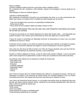 Alguns cuidados:
Levante a pálpebra superior para fora e para baixo sobre a pálpebra inferior;
Se a partícula não sair, mantenha o olho fechado, coloque uma bandagem e procure ajuda de um
médico;
Não esfregue os olhos em hipótese alguma.

CORTES E PERFURAÇÕES:
São resultantes de pequenos ferimentos nas proximidades dos olhos ou no olho propriamente dito.
Neste caso requer um cuidado maior e imediato por parte daquele que vai socorrer.

- Faça uma bandagem leve e procure um especialista imediatamente;
- Nunca lave os olhos;
- Nunca tente remover qualquer objeto que esteja cravado no olho.

21. ESTEJA PREPARADO PARA SALVAR UMA VIDA COM PRIMEIROS SOCORROS EM CASOS
DE ESTADO DE CHOQUE

O choque é provocado por um estado depressivo de várias das funções vitais..., uma depressão que
poderia ameaçar a vida, mesmo que os ferimentos da vítima não sejam por si mesmos fatais.

O grau do choque é aumentado por alterações anormais na temperatura do corpo e por uma baixa
resistência da vítima ao "stress".

O primeiro socorro é dado a uma vítima em estado de choque para melhorar a circulação de sangue,
assegurar um suprimento adequado de oxigênio e manter a temperatura normal do organismo.

Uma coisa que não deve ser feita é manter uma vítima de choque aquecida, para que não sinta frio.
Isto elevará a temperatura da superfície corpórea, o que é prejudicial.

Durante os últimos estágios de choque, a pele da vítima pode parecer malhada, o que é provocado
pelos vasos sangüíneos congestionados na pele e indica que a pressão da vítima está muito baixa.

Os sintomas mais notáveis de um paciente em estado de choque são:
- Pele pálida e fria;
- Pele úmida e fria;
- Fraqueza;
- Pulsação acelerada;
- Respiração rápida; .
- Falta de ar;
- Vômito.

Uma vítima de choque deve ser mantida deitada para melhorar a circulação do sangue. Vítimas com
ferimentos na cabeça e com sintomas de choque devem ser mantidas deitadas e com os ombros
arremetidos para cima. Sua cabeça não deve ficar mais baixa que o restante do corpo.

Uma vítima com ferimentos faciais severos, ou que esteja inconsciente deve ser deitada de lado para
permitir que fluídos internos possam drenar, mantendo as vias aéreas desobstruídas. Não deve ser
dado à vítima em estado de choque que:
Esteja inconsciente;
Tenha vômito;
Tenha convulsões;
Possa precisar de cirurgia ou anestesia geral;
Tenha ferimentos abdominais ou cerebrais.
 
