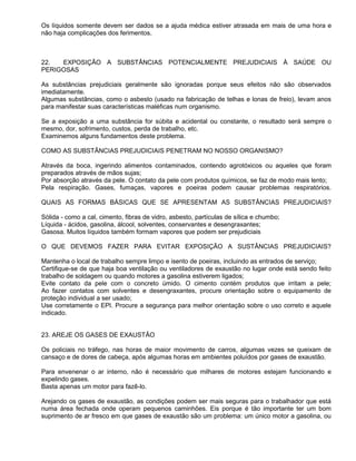 Os líquidos somente devem ser dados se a ajuda médica estiver atrasada em mais de uma hora e
não haja complicações dos ferimentos.



22.  EXPOSIÇÃO A SUBSTÂNCIAS POTENCIALMENTE PREJUDICIAIS À SAÚDE OU
PERIGOSAS

As substâncias prejudiciais geralmente são ignoradas porque seus efeitos não são observados
imediatamente.
Algumas substâncias, como o asbesto (usado na fabricação de telhas e lonas de freio), levam anos
para manifestar suas características maléficas num organismo.

Se a exposição a uma substância for súbita e acidental ou constante, o resultado será sempre o
mesmo, dor, sofrimento, custos, perda de trabalho, etc.
Examinemos alguns fundamentos deste problema.

COMO AS SUBSTÂNCIAS PREJUDICIAIS PENETRAM NO NOSSO ORGANISMO?

Através da boca, ingerindo alimentos contaminados, contendo agrotóxicos ou aqueles que foram
preparados através de mãos sujas;
Por absorção através da pele. O contato da pele com produtos químicos, se faz de modo mais lento;
Pela respiração. Gases, fumaças, vapores e poeiras podem causar problemas respiratórios.

QUAIS AS FORMAS BÁSICAS QUE SE APRESENTAM AS SUBSTÂNCIAS PREJUDICIAIS?

Sólida - como a cal, cimento, fibras de vidro, asbesto, partículas de sílica e chumbo;
Líquida - ácidos, gasolina, álcool, solventes, conservantes e desengraxantes;
Gasosa. Muitos líquidos também formam vapores que podem ser prejudiciais

O QUE DEVEMOS FAZER PARA EVITAR EXPOSIÇÃO A SUSTÂNCIAS PREJUDICIAIS?

Mantenha o local de trabalho sempre limpo e isento de poeiras, incluindo as entrados de serviço;
Certifique-se de que haja boa ventilação ou ventiladores de exaustão no lugar onde está sendo feito
trabalho de soldagem ou quando motores a gasolina estiverem ligados;
Evite contato da pele com o concreto úmido. O cimento contém produtos que irritam a pele;
Ao fazer contatos com solventes e desengraxantes, procure orientação sobre o equipamento de
proteção individual a ser usado;
Use corretamente o EPI. Procure a segurança para melhor orientação sobre o uso correto e aquele
indicado.


23. AREJE OS GASES DE EXAUSTÃO

Os policiais no tráfego, nas horas de maior movimento de carros, algumas vezes se queixam de
cansaço e de dores de cabeça, após algumas horas em ambientes poluídos por gases de exaustão.

Para envenenar o ar interno, não é necessário que milhares de motores estejam funcionando e
expelindo gases.
Basta apenas um motor para fazê-lo.

Arejando os gases de exaustão, as condições podem ser mais seguras para o trabalhador que está
numa área fechada onde operam pequenos caminhões. Eis porque é tão importante ter um bom
suprimento de ar fresco em que gases de exaustão são um problema: um único motor a gasolina, ou
 