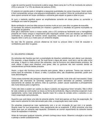 a gás de cozinha quando funcionando a plena carga, libera cerca de 3 a 4% de monóxido de carbono
(CO) e cerca de 11 a 13% de dióxido de carbono (CO2).

O restante em grande parte é nitrogênio e pequenas quantidades de outras impurezas. Assim sendo,
é fácil compreender porque uma pequena empilhadeira, que queima 3 litros de combustível por hora,
deve operar somente em locais ventilados o suficiente para expelir os gases e obter ar puro.

Ar puro o bastante significa operar as empilhadeiras somente em áreas planas ou aumentar a
ventilação se a sala for pequena.

Muita ventilação é uma boa idéia porque é preciso muito ar puro para diluir os gases de exaustão.
O monóxido de carbono encontrado em motores a gasolina é o resultado da queima incompleta na
combustão da gasolina.
Este gás é altamente nocivo à nossa saúde, pois o CO combina-se facilmente com a hemoglobina
presente em nosso sangue e responsável pela respiração celular. Uma vez estando em ambientes
confinados na presença de motores sendo aquecidos, recomenda-se que se dê a partida e em
seguida retire o carro ou o motor para um ambiente arejado.

Se isso não for possível, procure afastar-se do local ou procure dotar o local de exaustor e
ventiladores para diluir os gases.




24. SOLVENTES COMUNS

Os solventes são líquidos que tem a propriedade de dissolver substâncias sem alterar sua natureza.
Por exemplo, a água dissolve o sal. Se você ferver a água até secar, você terá o sal de volta como
era antes. A água é o mais comum dos solventes, mas só funciona com determinados produtos. Se
você utilizar a água para dissolver uma graxa, óleo ou gorduras não terá sucesso devido as
características químicas destes produtos.

Assim, a água não funciona como solvente para graxas, óleos e gorduras. Temos que recorrer a
outros tipos de solventes. O álcool, a nafta, e produtos afins, são excelentes solventes, porém tem
suas desvantagens.

Todos esses solventes são perigosos dependendo da quantidade, local onde são manuseados. Estes
solventes são chamados de solventes orgânicos por serem derivados do petróleo, constituído
basicamente de cadeias de carbono. Eles se queimam, podem causar explosões e principalmente
são muito tóxicos para o organismo.

Todos são úteis e podem ser usados se alguns cuidados de segurança forem tomados. Não é difícil
ter este cuidado se você souber os riscos e a forma de controlá-los. Alguns solventes evaporam muito
rapidamente, outros mais lentamente. Quanto maior for a área de contato entre o solvente e o ar,
maior evaporação será produzida.

Suponha que você deixe uma lata de solvente aberta. Você terá apenas um fluxo de evaporação. Se
este mesmo solvente for todo derramado pelo chão, a evaporação será maior ainda.

Os solventes evaporam-se mais rapidamente com o ar em circulação do que com o ar parado.
Quanto maior for sua temperatura, mais rapidamente ele se evaporará. É difícil encontrar uma boa
razão para que um solvente seja aquecido. Entretanto se ocorrer aquecimento do solvente haverá
riscos de explosões e incêndios.

Antes de manusear qualquer solvente, primeiro conheça seus riscos. Observe a situação a sua volta
e planeje a tarefa cuidadosamente.
 
