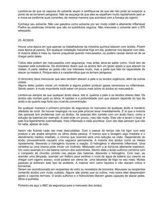 Lembre-se de que os vapores do solvente atuam e certifique-se de que ele não pode se evaporar a
ponto de se tornarem perigosos. Não se esqueça de que eles se espalham muito rapidamente pelo ar
e move-se conforme suas correntes, da mesma maneira que acontece com a fumaça do cigarro.

Conheça seu solvente. Não use gasolina como solvente por ser muito volátil e altamente inflamável
Prefira as essências minerais que são os substitutos seguros. Não manuseie o solvente sem o EPI
adequado.


25. ÁCIDOS

Houve uma época em que apenas os trabalhadores da indústria química lidavam com ácidos. Porém
essa época já passou. Em qualquer instalação industrial hoje em dia, podemos nos deparar com eles.
A maioria deles é mais ou menos prejudicial quando manuseados, ou podem causar danos só de se
chegar perto deles.

Todos eles podem ser manuseados com segurança, mas antes deve-se saber como. Você tem de
respeitar esta substância. Os dicionários dizem que os ácidos têm um gosto azedo e que atacam os
metais. A parte relativa ao gosto não nos interessa muito, mas a parte que fala da capacidade de
atacar os metais é. Porque esta é a característica que os tornam perigosos.

O dicionário deve mencionar que eles também atacam a pele e os tecidos orgânicos, além de outras
coisas.
Alguns deles podem iniciar um incêndio e alguns podem produzir gases venenosos ou inflamáveis.
Sendo assim, é muito importante você saber um pouco mais sobre os ácidos ao manuseá-lo.

Lembre-se sempre de que qualquer ácido ataca, isto é, queima a pele e os tecidos abaixo dela. Os
ácidos são mortais para os olhos. A rapidez e a profundidade com que atacam depende do tipo de
ácido e do quanto seja forte seu nível de concentração.

De qualquer maneira o primeiro princípio de segurança no manuseio de qualquer ácido é mantê-lo
afastado de você. Se houver respingos na sua pele procure lavar imediatamente. É aí que a maioria
das pessoas tem problemas com os ácidos. As pessoas têm contato com um ácido fraco, como a
solução de baterias por exemplo. A pele arde um pouco, mas não muito. Elas vão e lavam o local. A
pele fica ligeiramente avermelhada, meio inflamada e nada acontece. Com isto elas pensam que não
foi nada, apesar de tudo.

Assim vão ficando cada vez mais descuidadas. Com o passar do tempo não há rigor com este
produto e ele acaba atingindo os olhos desta pessoa. A menos que a lavagem seja imediata e o
atendimento médico imediato, o mínimo que ocorrerá será uma redução na visão. Dependendo do
ácido, provavelmente causará uma cegueira permanente. A maioria dos ácidos corrói os metais
rapidamente, liberando o hidrogênio durante a reação. O hidrogênio é altamente inflamável. Uma
centelha ou uma chama pode iniciar um incêndio. Misturado com o ar torna-se altamente explosivo.
Um outro exemplo é o da bateria comum dos automóveis. Dentro dela o ácido sulfúrico combina com
o composto de chumbo contido nas placas das baterias, liberando o hidrogênio. Com isso, ao
acender uma lâmpada, acender um fósforo para verificar o nível de água da bateria (ou mesmo se
chegar com cigarro aceso), você poderá ser vitima de uma labareda de fogo no seu rosto. Muitas
pessoas já sofreram este tipo de acidente. A maioria vem como líquidos e não atacam vidros e
borrachas.
Derem ser acondicionado em recipientes de vidro ou revestidos de borracha. Manuseie os recipientes
contendo ácidos com muito cuidado. Alguns são piores que os outros, mas todos eles desprendem
gases e vapores terríveis. O ácido sulfúrico e o hidrocloreto liberam gases capazes de atacar peles,
olhos e pulmões.

Portanto eis aqui o ABC da segurança para o manuseio dos ácidos:
 