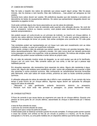 27. CABOS DE EXTENSÃO

Não há nada a respeito dos cabos de extensão que possa sugerir algum perigo. Não há peças
imóveis, não há chamas e nem barulho. Eles são inofensivos..., mas podem ser perigosos se mal
usados.
Somente bons cabos devem ser usados. Dê preferência àqueles que são testados e provados por
laboratórios de testes de equipamentos elétricos. Os cabos que apresentarem desgastes devem ser
reparados ou jogados no lixo.

Você pode controlar alguns dos riscos associados ao uso de cabos de extensão.
Antes de mais nada, nenhum cabo de extensão pode suportar unta utilização abusiva. Se você der
um nó, amassá-lo, cortá-lo ou mesmo curvá-lo, você poderá estar danificando seu revestimento
isolante comprometendo-o.

Isto poderá causar um curto-circuito ou um princípio de incêndio, ou mesmo um choque elétrico. A
maioria dos cabos elétricos transporta eletricidade comum de 110 volts sem grandes problemas, a
não ser uma sensação de tomar um puxão. Sob certas condições uma corrente de 110 volts pode
matar.

Tais condições podem ser representadas por um toque num cabo sem revestimento com as mãos
molhadas ou suadas, ou pisar em superfícies molhadas.
Assim sendo, proteja o cabo de extensão que estiver usando. Enrole-o em grandes lançadas. Não o
dobre desnecessariamente. Não o submeta a tensão. Um cabo nunca deve ser deixado pendurado
numa passagem ou sobre uma superfície, onde as pessoas transitam. Os motivos são simples: evitar
armadilhas que podem causar acidentes e evitar danos ao próprio cabo.

Se um cabo de extensão mostrar sinais de desgaste, ou se você souber que ele já foi danificado,
troque-o por um outro novo. Não conserte cabos por sua conta, a não ser que a pessoa seja
habilitada para tal.

Em situações especiais, são necessários tipos especiais de cabos. Alguns são resistentes à água,
outros não. Alguns são isolados para resistência ao calor, outros são projetados para suportar a ação
dos solventes e outros produtos químicos. Não conhecendo as características técnicas fornecidas
pelo fabricante, evite usar cabos em locais úmidos, próximos ao calor ou locais contendo produtos
químicos.

A utilização adequada de cabos de extensão não é difícil e nem complicada. O uso correto não toma
tempo e pode livrá-lo de um choque elétrico. Algumas regras devem ser aplicadas fia utilização
segura de cabos de extensão
-   Manuseie     o   cabo   gentilmente,   evitando      tencioná-lo, dobrá-lo   ou    amassá-lo,
- Pendure num local onde não perturbe a passagem, ou possa representar riscos.


28. CHOQUE ELÉTRICO

O fluxo de corrente é que causa danos ao organismo em caso de um choque elétrico. Quando uma
pessoa se torna parte de um circuito elétrico, aseveridade do choque é determinada por 3 fatores
básicos:

a taxa do fluxo através do corpo;
o percurso da corrente através do corpo;
o tempo com que o corpo foi parte do circuito.
A eletricidade pode se deslocar somente quando há circuito completo. O choque pode ocorrer quando
o corpo faz contato com ambos os fios de um circuito (o positivo e o neutro), um fio de circuito
energizado e o fio terra, ou uma parte metálica de um dispositivo elétrico que tenha sido energizado.
 