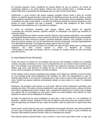 As mulheres possuem menor resistência ao choque elétrico do que os homens, em função da
constituição orgânica e de outros fatores. Fatores tais como condição física, a umidade da pele,
podem determinar a quantidade de eletricidade que um corpo humano pode tolerar.

Infelizmente, o corpo humano não possui qualquer proteção interna contra o fluxo de corrente
elétrica. A superfície da pele fornece a maior parte da resistência ao fluxo da corrente. Calos ou peles
secas possuem resistência razoavelmente alta, mas a pele úmida possui pouca resistência. Quando
a resistência da pele é interrompida, a corrente flui facilmente através da corrente sangüínea e dos
tecidos do corpo. Qualquer que seja a proteção            oferecida pela resistência da pele, diminui
rapidamente esta resistência com o aumento da voltagem.

A morte ou ferimentos causados pelo choque elétrico pode resultar do seguinte:
- contração dos músculos peitorais, podendo interferir na respiração a tal ponto que resultará em
morte por asfixia;
- paralisia temporária do sistema nervoso central, podendo causar parada respiratória, uma condição
que freqüentemente permanece, mesmo depois da vítima ter sido desconectada da parte energizada;
- interferência do ritmo normal do coração, causando fibrilação cardíaca, uma condição na qual as
fibras do músculo cardíaco, em vez de contraírem de maneira coordenada, contraem separadamente
e em diferentes momentos. A circulação do sangue pára e ocorre a morte;
- parada cardíaca por contração muscular (em contato com alta corrente). Neste caso o coração pode
reassumir      seu     ritmo   normal    quando      a    vitima   é     libertada    do    circuito.
- hemorragias e destruição dos tecidos, nervos e músculos do coração devido ao calor provocado
pela alta corrente.


29. EQUIPAMENTOS DE PROTEÇÃO

Todos nós temos um instinto de nos proteger toda vez que uma situação é adversa em condições
normais. Ao passar andando por uma rua e nos depararmos com um cachorro bravo e sentimos que
ele é uma ameaça e que pode atacar, neste momento seu organismo começa a se preparar para a
defesa, seja correr, seja apanhar um pedaço de pau. O certo é que internamente seu organismo
enviou várias mensagens ao cérebro no instinto de defesa.

Porém existem outros recursos projetados para proteger você. Pegue por exemplo um par de óculos
ou uma proteção facial. Estes dispositivos não impedem um dano num equipamento ou que um
incêndio seja evitado. É isto mesmo! A proteção para a face e para os olhos serve apenas para uma
coisa. Impedir que alguns materiais arremessados atinjam as suas vistas ou o rosto. Foi projetada
para isso.

Entretanto, ela protegerá você apenas se você quiser. Não há nenhum dispositivo automático para
proteção dos olhos. Os óculos e outras proteções têm valor apenas quando você os utilizam da forma
como foram projetados para serem usados. Com o capacete de segurança é a mesma coisa, protege
sua cabeça. Ele só vai proteger se você usá-lo, mesmo que esta proteção evite apenas um único
acidente em todos os anos trabalhados na Empresa.

As botas de segurança de vocês protegerão os seus pés, e não os meus ou o do presidente da
Empresa... apenas os seus. Quando há risco de cair alguma coisa sobre seus pés, existem então a
bota de segurança com biqueira de aço, capaz de suportar o peso da queda de um objeto sobre seus
pés.

Assim sendo, quando dizemos para usar o equipamento de proteção individual, não estamos pedindo
um favor para a Empresa. Não estamos estabelecendo um monte de regras só para o beneficio da
Empresa. Não estamos querendo amolar vocês com restrições sem sentido.

Nós estamos apenas querendo fazer o que é correto e o que é bom para todos vocês, ou seja, que
 