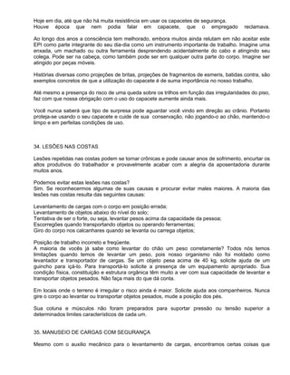 Hoje em dia, até que não há muita resistência em usar os capacetes de segurança.
Houve época que nem podia falar em capacete, que o empregado                             reclamava.

Ao longo dos anos a consciência tem melhorado, embora muitos ainda relutam em não aceitar este
EPI como parte integrante do seu dia-dia como um instrumento importante de trabalho. Imagine uma
enxada, um machado ou outra ferramenta desprendendo acidentalmente do cabo e atingindo seu
colega. Pode ser na cabeça, como também pode ser em qualquer outra parte do corpo. Imagine ser
atingido por peças móveis.

Histórias diversas como projeções de britas, projeções de fragmentos de esmeris, batidas contra, são
exemplos concretos de que a utilização do capacete é de suma importância no nosso trabalho.

Até mesmo a presença do risco de uma queda sobre os trilhos em função das irregularidades do piso,
faz com que nossa obrigação com o uso do capacete aumente ainda mais.

Você nunca saberá que tipo de surpresa pode aguardar você vindo em direção ao crânio. Portanto
proteja-se usando o seu capacete e cuide de sua conservação, não jogando-o ao chão, mantendo-o
limpo e em perfeitas condições de uso.



34. LESÕES NAS COSTAS

Lesões repetidas nas costas podem se tornar crônicas e pode causar anos de sofrimento, encurtar os
altos produtivos do trabalhador e provavelmente acabar com a alegria da aposentadoria durante
muitos anos.

Podemos evitar estas lesões nas costas?
Sim. Se reconhecermos algumas de suas causas e procurar evitar males maiores. A maioria das
lesões nas costas resulta das seguintes causas:

Levantamento de cargas com o corpo em posição errada;
Levantamento de objetos abaixo do nível do solo;
Tentativa de ser o forte, ou seja, levantar pesos acima da capacidade da pessoa;
Escorregões quando transportando objetos ou operando ferramentas;
Giro do corpo nos calcanhares quando se levanta ou carrega objetos;

Posição de trabalho incorreto e freqüente.
A maioria de vocês já sabe como levantar do chão um peso corretamente? Todos nós temos
limitações quando temos de levantar um peso, pois nosso organismo não foi moldado como
levantador e transportador de cargas. Se um objeto pesa acima de 40 kg, solicite ajuda de um
guincho para içá-lo. Para transportá-lo solicite a presença de um equipamento apropriado. Sua
condição física, constituição e estrutura orgânica têm muito a ver com sua capacidade de levantar e
transportar objetos pesados. Não faça mais do que dá conta.

Em locais onde o terreno é irregular o risco ainda é maior. Solicite ajuda aos companheiros. Nunca
gire o corpo ao levantar ou transportar objetos pesados, mude a posição dos pés.

Sua coluna e músculos não foram preparados para suportar pressão ou tensão superior a
determinados limites característicos de cada um.


35. MANUSEIO DE CARGAS COM SEGURANÇA

Mesmo com o auxilio mecânico para o levantamento de cargas, encontramos certas coisas que
 