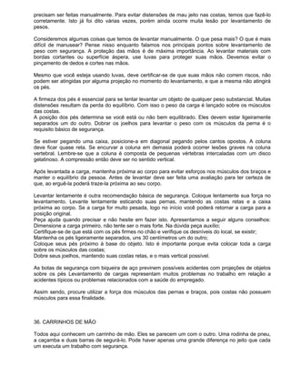 precisam ser feitas manualmente. Para evitar distensões de mau jeito nas costas, temos que fazê-lo
corretamente. Isto já foi dito várias vezes, porém ainda ocorre muita lesão por levantamento de
pesos.

Consideremos algumas coisas que temos de levantar manualmente. O que pesa mais? O que é mais
difícil de manusear? Pense nisso enquanto falamos nos principais pontos sobre levantamento de
peso com segurança. A proteção das mãos é de máxima importância. Ao levantar materiais com
bordas cortantes ou superfície áspera, use luvas para proteger suas mãos. Devemos evitar o
pinçamento de dedos e cortes nas mãos.

Mesmo que você esteja usando luvas, deve certificar-se de que suas mãos não correm riscos, não
podem ser atingidas por alguma projeção no momento do levantamento, e que a mesma não atingirá
os pés.

A firmeza dos pés é essencial para se tentar levantar um objeto de qualquer peso substancial. Muitas
distensões resultam da perda do equilíbrio. Com isso o peso da carga é lançado sobre os músculos
das costas.
A posição dos pés determina se você está ou não bem equilibrado. Eles devem estar ligeiramente
separados um do outro. Dobrar os joelhos para levantar o peso com os músculos da perna é o
requisito básico de segurança.

Se estiver pegando uma caixa, posicione-a em diagonal pegando pelos cantos opostos. A coluna
deve ficar quase reta. Se encurvar a coluna em demasia poderá ocorrer lesões graves na coluna
vertebral. Lembre-se que a coluna é composta de pequenas vértebras intercaladas com um disco
gelatinoso. A compressão então deve ser no sentido vertical.

Após levantada a carga, mantenha próxima ao corpo para evitar esforços nos músculos dos braços e
manter o equilíbrio da pessoa. Antes de levantar deve ser feita uma avaliação para ter certeza de
que, ao erguê-la poderá traze-la próxima ao seu corpo.

Levantar lentamente é outra recomendação básica de segurança. Coloque lentamente sua força no
levantamento. Levante lentamente esticando suas pernas, mantendo as costas retas e a caixa
próxima ao corpo. Se a carga for muito pesada, logo no início você poderá retornar a carga para a
posição original.
Peça ajuda quando precisar e não hesite em fazer isto. Apresentamos a seguir alguns conselhos:
Dimensione a carga primeiro, não tente ser o mais forte. Na dúvida peça auxílio;
Certifique-se de que está com os pés firmes no chão e verifique os desníveis do local, se existir;
Mantenha os pés ligeiramente separados, uns 30 centímetros um do outro;
Coloque seus pés próximo à base do objeto. Isto é importante porque evita colocar toda a carga
sobre os músculos das costas;
Dobre seus joelhos, mantendo suas costas retas, e o mais vertical possível.

As botas de segurança com biqueira de aço previnem possíveis acidentes com projeções de objetos
sobre os pés Levantamento de cargas representam muitos problemas no trabalho em relação a
acidentes típicos ou problemas relacionados com a saúde do empregado.

Assim sendo, procure utilizar a força dos músculos das pernas e braços, pois costas não possuem
músculos para essa finalidade.



36. CARRINHOS DE MÃO

Todos aqui conhecem um carrinho de mão. Eles se parecem um com o outro. Uma rodinha de pneu,
a caçamba e duas barras de segurá-lo. Pode haver apenas uma grande diferença no jeito que cada
um executa um trabalho com segurança.
 