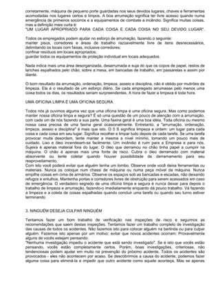 corretamente, máquina de pequeno porte guardadas nos seus devidos lugares, chaves e ferramentas
acomodadas nos lugares certos e limpos. A boa arrumação significa ter livre acesso quando numa
emergência de primeiros socorros e a equipamentos de combate a incêndio. Significa muitas coisas,
mas a definição mais curta é:
"UM LUGAR APROPRIADO PARA CADA COISA E CADA COISA NO SEU DEVIDO LUGAR".

Todos os empregados podem ajudar no esforço de arrumação, fazendo o seguinte:
manter pisos, corredores e áreas de trabalho razoavelmente livre de itens desnecessários,
delimitando os locais com faixas, inclusive corredores;
confinar resíduos em locais apropriados;
guardar todos os equipamentos de proteção individual em locais adequados.

Nada indica mais uma área desorganizada, desarrumada e suja do que os copos de papel, restos de
lanches espalhados pelo chão, sobre a mesa, em bancadas de trabalho, em passarelas e assim por
diante.

O bom resultado da arrumação, ordenação, limpeza, asseio e disciplina, não é obtido por mutirões de
limpeza. Ela é o resultado de um esforço diário. Se cada empregado arrumasse pelo menos uma
coisa todos os dias, os resultados seriam surpreendentes. A hora de fazer a limpeza é toda hora.

UMA OFICINA LIMPA É UMA OFICINA SEGURA

Todos nós já ouvimos alguma vez que uma oficina limpa é uma oficina segura. Mas como podemos
manter nossa oficina limpa e segura? É só uma questão de um pouco de atenção com a arrumação,
com cada um de nós fazendo a sua parte. Uma faxina geral é uma boa idéia. Toda oficina ou mesmo
nossa casa precisa de uma faxina geral ocasionalmente. Entretanto, a "arrumação, ordenação,
limpeza, asseio e disciplina" é mais que isto. O 5 S significa limpeza e ordem: um lugar para cada
coisa e cada coisa em seu lugar. Significa recolher e limpar tudo depois de cada tarefa. Se uma tarefa
provocar muita desordem, tente manter a mesma a nível mínimo, tomando um pouco mais de
cuidado. Lixo e óleo incendeiam-se facilmente. Um incêndio é ruim para a Empresa e para nós.
Sujeira é apenas material fora do lugar. O óleo que derramou no chão tinha papel a cumprir na
máquina. O chão é apenas mais uma fonte de risco. Cubra o óleo derramado com material
absorvente ou tente coletar quando houver possibilidade de derramamento para seu
reaproveitamento.
Com isto você poderá evitar que alguém tenha um tombo. Observe onde você deixa ferramentas ou
materiais. Nunca os coloque num chassi de máquina ou numa peça móvel da máquina. Nunca
empilhe coisas em cima de armários. Observe os espaços sob as bancadas e escadas, não deixando
refugos e entulhos. Mantenha portas e corredores livres de obstrução para serem acessados em caso
de emergência. O verdadeiro segredo de uma oficina limpa e segura é nunca deixar para depois o
trabalho de limpeza e arrumação, fazendo-o imediatamente enquanto dá pouco trabalho. Vá fazendo
a limpeza e a coleta de coisas espalhadas quando concluir uma tarefa ou quando seu turno estiver
terminando


3. NINGUÉM DESEJA CULPAR NINGUÉM

Tentamos fazer um bom trabalho de verificação nas inspeções de risco e seguimos as
recomendações que saem destas inspeções. Tentamos fazer um trabalho completo de investigação
das causas de todos os acidentes. Não fazemos isto para colocar alguém na berlinda ou para culpar
alguém. Fazemos isto apenas por um motivo: evitar que novos acidentes ocorram. Provavelmente
alguns de vocês estejam pensando:
"Nenhuma investigação impediu o acidente que está sendo investigado". Se é isto que vocês estão
pensando, vocês estão completamente certos. Porém, boas investigações, criteriosas, não
tendenciosas podem ajudar em muito na prevenção do próximo acidente. Todos os acidentes são
provocados - eles não acontecem por acaso. Se descobrirmos a causa do acidente, podemos fazer
alguma coisa para eliminá-la e impedir que outro acidente como aquele aconteça. Mas se apenas
 