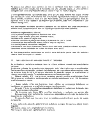 As pessoas que utilizam esses carrinhos de mão os conhecem muito bem e sabem quais os
trabalhos que podem executar. Isto é importante para uma utilização segura. Já vimos carrinhos
carregados com caixas empilhadas tão alto que a caixa do topo fica na altura do peito.

O tempo perdido tentando equilibrar esta carga prova que uma carga menor é mais segura e melhor
para se executar a tarefa. Os ferimentos mais comuns entre aqueles trabalhadores que utilizam este
tipo de carrinho, envolvem as mãos e os pés. Assim sendo, use luvas para proteger as mãos. Se
algum de vocês já teve o dedão do pé atropelado por um carrinho, sabe bem a importância de usar
as botas de segurança.

Não tente impedir o movimento do carrinho usando os pés. Isto acabará mais tarde com uma lesão
Existem certos procedimentos que deve ser seguido para os utilitários destes carrinhos:

mantenha a carga mais baixa possível;
coloque primeiro os objetos pesados, depois os mais leves;
coloque a carga de modo que o peso concentre no eixo;
não obstrua sua visão com cargas altas;
ao levantar o carrinho, faça força com os braços e pernas e não com as costas;
o carrinho é que deve transportar a carga, você só empurra e equilibra;
nunca ande para trás com carrinho carregado;
quando descer uma rampa, mantenha o carrinho virado para frente, quando subir inverta a posição;
os carrinhos de mão não devem ser usados em rampas acima de 5%.

Ao final do expediente o mesmo deve ser mantido numa posição tal que os cabos não venham a
oferecer riscos de choques por pessoas.


37.   EMPILHADEIRAS - AS MULAS DE CARGA DO TRABALHO

As empilhadeiras, verdadeiras mulas de carga da indústria, estão se tomando rapidamente bestas
perigosas.
Anualmente, milhares de ferimentos com afastamento estão relacionados com as empilhadeiras.
Desde quem foram introduzidas nos locais de trabalho elas são responsáveis pelo aumento do índice
de acidentes tirais de 400%. O aumento alarmante de operação insegura de empilhadeiras foi
relatado num estudo recente. Eis aqui algumas das conclusões desse estudo:
-     Mais da metade - 52% - dos fermentos no período estudado envolveu empilhadeiras móveis,
19% envolveram empilhadeiras sendo operadas em veículos estacionados e em 19% dos casos a
empilhadeira estava parada;

-      Quase metade (45%), dos ferimentos, foram sofridos por empregados trabalhando ou
caminhando em áreas onde as empilhadeiras estavam sendo operadas;
-     Cerca de 15% dos ferimentos foram causados em trabalhadores regularmente designados para
tarefas próximas das empilhadeiras;
-     Os ferimentos mais típicos (22%) envolviam escoriações e contusões nas pernas, pés;
-     Esmagamentos foram os ferimentos mais comuns associados com elevação ou abaixamento
dos garfos das empilhadeiras;
-     Os acidentes fatais que houveram, foram provocados principalmente por quedas de cargas,
tombamento.

A maior parte destes acidentes poderia ter sido evitada se as regras de segurança abaixo fossem
seguidas:
Não levante a carga com a empilhadeira em movimento;
Não transporte a carga com o garfo totalmente levantado;
 
