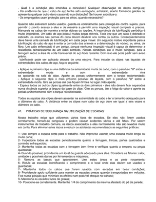 - Qual é a condição das emendas e conexões? Qualquer observação de danos corrija-os;
- Há evidência de que o cabo de aço tenha sido esmagado, achatado, aberto formando gaiolas ou
apresenta qualquer outro dano causando sua distorção? Se houver substitua-o;
- Os empregados usam proteção para os olhos, quando necessário?

Quando não estiverem sendo usados, guarde-os corretamente para protegê-los contra sujeira, para
permitir o pronto acesso a eles e de maneira a permitir uma inspeção visual completa e precisa.
Manuseie os cabos de maneira a evitar dobras ou torções. A importância da lubrificação periódica é
muito importante. Um cabo de aço possui muitas peças móveis. Toda vez que um cabo é dobrado e
esticado, os arames nas pernas do cabo devem deslizar uns contra os outros. Conseqüentemente
deve haver unta camada de lubrificação em cada peça móvel. Um segundo motivo importante para a
lubrificação do cabo de aço é evitar a corrosão dos arames e a deterioração do núcleo, ou alma, de
fibra. Um cabo enferrujado é um perigo, porque nenhuma inspeção visual é capaz de determinar a
resistência remanescente de um cabo corroído. Nestas condições ele é muito perigoso, pois a
ferrugem reduz a área de corte transversal do aço bom restante. Com isso ele pode partir sem aviso
prévio.
  lubrificante pode ser aplicado através de uma escova. Para instalar os clipes nas laçadas de
extremidades dos cabos de aço, faça o seguinte:

- Aplique o primeiro clipe a uma distância da extremidade morta do cabo, com o parafuso "U" sobre a
extremidade             morta          e           com         a           extremidade          viva
se apoiando na sela do clipe. Aperte as porcas uniformemente com o torque recomendado;
- Aplique o segundo clipe o mais próximo possível da laçada, com o parafuso "U" sobre a
extremidade morta. Gire as porcas até que fiquem firmes no lugar. Não aperte;
- Espace todos os outros clipes igualmente entre os dois primeiros - eles não devem ficar separados
numa distância superior à largura da base do clipe. Gire as porcas, tire a folga do cabo e aperte as
porcas uniformemente com o torque recomendado.

Todas as sapatas dos clipes devem assentar na extremidade do cabo e ter o tamanho adequado para
o diâmetro do cabo. A distância entre os clipes num cabo de aço deve ser igual a seis vezes o
diâmetro do cabo.

41.   PRÁTICAS DE SEGURANÇA NA UTILIZAÇÃO DE ESCADAS

Nosso trabalho exige que utilizemos vários tipos de escadas. Se elas não forem usadas
corretamente, tornam-se perigosas e podem causar acidentes sérios e até fatais. Por serem
instrumentos de trabalho comuns, os riscos associados a elas normalmente não são levados muito
em conta. Para eliminar estes riscos e reduzir os acidentes recomendamos as seguintes práticas:

1- Use sempre a escada certa para o trabalho. Não improvise usando uma escada muito longa ou
muito curta;
2- Inspecione todas as escadas periodicamente quanto a ferrugem, trincas, partes quebradas e
corrimão enfraquecido;
3- Mantenha todas as escadas com a ferragem bem firme e verifique quanto a empeno ou peças
quebradas;
4- Quando possível, providencie um local de guarda adequado para elas. Considere os fatores: calor,
umidade e possíveis danos por ferramentas e máquinas;
5- Remova as lascas que aparecerem. Lixe estas áreas e as pinte novamente;
6- Rotule as escadas identificando o comprimento e o local onde elas devem ser usadas e
guardadas;
7- Mantenha todos os cabos que forem usados com escadas em boas condições;
8- Providencie apoio suficiente para manter as escadas presas quando transportadas em veículos.
Fixe numa posição que minimize os efeitos num possível choque no trânsito;
9- Mantenha as escadas livres de graxas;
10- Posicione-as corretamente. Mantenha 1/4 do comprimento da mesma afastado do pé da parede;
 