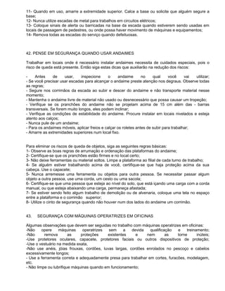 11- Quando em uso, amarre a extremidade superior. Calce a base ou solicite que alguém segure a
base;
12- Nunca utilize escadas de metal para trabalhos em circuitos elétricos;
13- Coloque sinais de alerta ou barricadas na base da escada quando estiverem sendo usadas em
locais de passagem de pedestres, ou onde possa haver movimento de máquinas e equipamentos;
14- Remova todas as escadas do serviço quando defeituosas.



42. PENSE EM SEGURANÇA QUANDO USAR ANDAIMES

Trabalhar em locais onde é necessário instalar andaimes necessita de cuidados especiais, pois o
risco de queda está presente. Então siga estas dicas que auxiliarão na redução dos riscos:

-    Antes     de    usar,     inspecione     o    andaime       no    qual     você     vai utilizar;
- Se você precisar usar escadas para alcançar o andaime preste atenção nos degraus. Observe todas
as regras;
- Segure nos corrimãos da escada ao subir e descer do andaime e não transporte material nesse
momento;
- Mantenha o andaime livre de material não usado ou desnecessário que possa causar um tropeção;
- Verifique se os pranchões do andaime não se projetam acima de 15 cm além das - barras
transversais. Se forem muito longos, eles podem inclinar;
- Verifique as condições de estabilidade do andaime. Procure instalar em locais nivelados e esteja
atento aos calços;
- Nunca pule de um andaime;
- Para os andaimes móveis, aplicar freios e calçar os roletes antes de subir para trabalhar;
- Amarre as extremidades superiores num local fixo.


Para eliminar os riscos de queda de objetos, siga as seguintes regras básicas:
1- Observe as boas regras de arrumação e ordenação das plataformas do andaime;
2- Certifique-se que os pranchões estão firmes e no local certo;
3- Não deixe ferramentas ou material soltos. Limpe a plataforma ao filial de cada turno de trabalho;
4- Se alguém estiver trabalhando acima de você, certifique-se que haja proteção acima da sua
cabeça. Use o capacete;
5- Nunca arremesse uma ferramenta ou objetos para outra pessoa. Se necessitar passar algum
objeto a outra pessoa, use uma corda, um cesto ou uma sacola;
6- Certifique-se que uma pessoa que esteja ao nível do solo, que está içando uma carga com a corda
manual, ou que esteja abaixando uma carga, permaneça afastada;
7- Se estiver sendo feito algum trabalho de demolição ou de alvenaria, coloque uma tela no espaço
entre a plataforma e o corrimão superior;
8- Utilize o cinto de segurança quando não houver num dos lados do andaime um corrimão.


43.   SEGURANÇA COM MÁQUINAS OPERATRIZES EM OFICINAS

Algumas observações que devem ser seguidas no trabalho com máquinas operatrizes em oficinas:
-Não     opere    máquinas     operatrizes  sem     a  devida    qualificação   e    treinamento;
-Não      remova        as    proteções    existentes    e     nem        as    torne      inúteis;
-Use protetores oculares, capacete, protetores faciais ou outros dispositivos de proteção;
-Use o vestuário na medida exata,
-Não use anéis, jóias frouxas, cordões, luvas largas, cordões enrolados no pescoço e cabelos
excessivamente longos;
- Use a ferramenta correta e adequadamente presa para trabalhar em cortes, furacões, modelagem,
etc.
- Não limpe ou lubrifique máquinas quando em funcionamento;
 