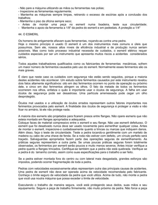 - Não pare a máquina utilizando as mãos ou ferramentas nas polias;
- Inspecione as ferramentas regularmente;
- Mantenha as máquinas sempre limpas, retirando o excesso de escórias após a conclusão dos
trabalhos;
- Mantenha o piso da oficina sempre seco;
- Antes de montar uma peça no esmeril numa lixadeira, teste sua circularidade;
- Mantenha o apoio da ferramenta a 1/8" da pedra do esmeril e em pedestais. A proteção a 1/4"

44. O ESMERIL

Os homens de antigamente afiavam suas ferramentas, roçando-as contra uma pedra.
Hoje o mesmo princípio é usado O esmeril é um dos instrumentos mais comuns e úteis que
possuímos. Sem ele, nossos altos níveis de eficiência industrial e de produção nunca seriam
possíveis. Mas como todo processo industrial necessita de cuidados, o esmeril elétrico requer
cuidados especiais por ser um instrumento que apresenta muitos riscos a acidentes considerados
sérios.

Todos aqueles trabalhadores qualificados como os fabricantes de ferramentas mecânicas, sofrem
um maior número de ferimentos causados pelo uso do esmeril. Normalmente esses ferimentos são os
mais graves.

É claro que neste caso os cuidados com segurança não estão sendo seguidos, porque a maioria
destes acidentes não acontecer. Um estudo sobre ferimentos causados por este instrumento revelou
dois fatos altamente significativos: oito em dez ferimentos ocorrem no ponto de operação ou próximo
dele, e cinco em dez ferimentos atingem os olhos. O fato da metade de todos os ferimentos
ocorrerem nos olhos, enfatiza o quão é importante usar o óculos de segurança. A falha em usar
óculos de segurança pode ser desastrosa. Uma partícula arremessada pode cegar um olho
desprotegido.

Óculos mal usados e a utilização de óculos errados representam outros fatores importantes nos
ferimentos provocados pelo esmeril. A finalidade dos óculos de segurança é proteger a visão e não
ficar no armário, lá ele não protege nada.

A maioria dos esmeris são projetados para ficarem presos entre flanges. Não opere esmeris que não
esteia montado em flanges apropriados e adequados.
Coloque faces de material compressivo entre o esmeril e seu flange. Não use esmeril defeituoso. O
esmeril que foi desativado nunca deve ser usado novamente para esmerilhar qualquer coisa. Antes
de montar o esmeril, inspecione-o cuidadosamente quanto a trincas ou marcas que indiquem danos.
Além disso, faça o teste de circularidade. Teste a pedra tocando-a gentilmente com um martelo de
madeira ou cabo de uma chave de fenda. Se a roda não estiver com defeito, um círculo perfeito será
traçado. Salvaguardas apropriados fazem parte das operações seguras de esmerilhamento. As
práticas seguras representam a outra parte. Se umas poucas práticas seguras forem totalmente
observadas, os ferimentos por esmeril serão poucos e muito menos severos. Antes iniciar verifique a
pedra quanto a flanges trincados. Certifique-se também que a pedra não está quebrada. Verifique se
a pedra é do tamanho correto, assim como suas especificações para o trabalho a ser feito.

Se a pedra estiver montada fora do centro ou com lateral mais desgastada, grandes esforços são
impostos, podendo ocorrer fragmentação de toda a pedra.

Pedras com velocidades excessivamente altas representam outra das principais causas de acidentes.
Uma pedra de esmeril não deve ser operada acima da velocidade recomendada pelo fabricante.
Conheça o limite seguro de velocidade da pedra que você utiliza. Acima de tudo, não monte a pedra
que você usa noutra máquina que possa exceder o limite de velocidade.

Executando o trabalho de maneira segura, você está protegendo seus dedos, suas mãos e seu
equipamento. Segure a peça de trabalho firmemente, não muito próximo da pedra. Não force a peça
 