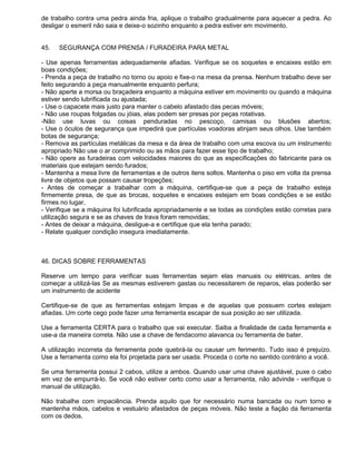 de trabalho contra uma pedra ainda fria, aplique o trabalho gradualmente para aquecer a pedra. Ao
desligar o esmeril não saia e deixe-o sozinho enquanto a pedra estiver em movimento.


45.   SEGURANÇA COM PRENSA / FURADEIRA PARA METAL

- Use apenas ferramentas adequadamente afiadas. Verifique se os soquetes e encaixes estão em
boas condições;
- Prenda a peça de trabalho no torno ou apoio e fixe-o na mesa da prensa. Nenhum trabalho deve ser
feito segurando a peça manualmente enquanto perfura;
- Não aperte a morsa ou braçadeira enquanto a máquina estiver em movimento ou quando a máquina
estiver sendo lubrificada ou ajustada;
- Use o capacete mais justo para manter o cabelo afastado das pecas móveis;
- Não use roupas folgadas ou jóias, elas podem ser presas por peças rotativas.
-Não use luvas ou coisas penduradas no pescoço, camisas ou blusões abertos;
- Use o óculos de segurança que impedirá que partículas voadoras atinjam seus olhos. Use também
botas de segurança;
- Remova as partículas metálicas da mesa e da área de trabalho com uma escova ou um instrumento
apropriado Não use o ar comprimido ou as mãos para fazer esse tipo de trabalho;
- Não opere as furadeiras com velocidades maiores do que as especificações do fabricante para os
materiais que estejam sendo furados;
- Mantenha a mesa livre de ferramentas e de outros itens soltos. Mantenha o piso em volta da prensa
livre de objetos que possam causar tropeções;
- Antes de começar a trabalhar com a máquina, certifique-se que a peça de trabalho esteja
firmemente presa, de que as brocas, soquetes e encaixes estejam em boas condições e se estão
firmes no lugar,
- Verifique se a máquina foi lubrificada apropriadamente e se todas as condições estão corretas para
utilização segura e se as chaves de trava foram removidas;
- Antes de deixar a máquina, desligue-a e certifique que ela tenha parado;
- Relate qualquer condição insegura imediatamente.



46. DICAS SOBRE FERRAMENTAS

Reserve um tempo para verificar suas ferramentas sejam elas manuais ou elétricas, antes de
começar a utilizá-las Se as mesmas estiverem gastas ou necessitarem de reparos, elas poderão ser
um instrumento de acidente

Certifique-se de que as ferramentas estejam limpas e de aquelas que possuem cortes estejam
afiadas. Um corte cego pode fazer uma ferramenta escapar de sua posição ao ser utilizada.

Use a ferramenta CERTA para o trabalho que vai executar. Saiba a finalidade de cada ferramenta e
use-a da maneira correta. Não use a chave de fendacomo alavanca ou ferramenta de bater.

A utilização incorreta da ferramenta pode quebrá-la ou causar um ferimento. Tudo isso é prejuízo.
Use a ferramenta como ela foi projetada para ser usada. Proceda o corte no sentido contrário a você.

Se uma ferramenta possui 2 cabos, utilize a ambos. Quando usar uma chave ajustável, puxe o cabo
em vez de empurrá-lo. Se você não estiver certo como usar a ferramenta, não advinde - verifique o
manual de utilização.

Não trabalhe com impaciência. Prenda aquilo que for necessário numa bancada ou num torno e
mantenha mãos, cabelos e vestuário afastados de peças móveis. Não teste a fiação da ferramenta
com os dedos.
 