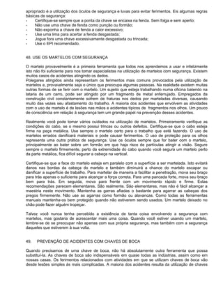 apropriado é a utilização dos óculos de segurança e luvas para evitar ferimentos. Eis algumas regras
básicas de segurança:
-    Certifique-se sempre que a ponta da chave se encaixa na fenda. Sem folga e sem aperto;
-    Não use uma chave de fenda como punção ou formão;
-    Não exponha a chave de fenda a calor excessivo;
-    Use uma lima para acertar a fenda desgastada;
-    Jogue fora uma chave excessivamente desgastada ou trincada;
-    Use o EPI recomendado.


48. USE OS MARTELOS COM SEGURANÇA

O martelo provavelmente é a primeira ferramenta que todos nos aprendemos a usar e infelizmente
isto não foi suficiente para nos tomar especialistas na utilização de martelos com segurança. Existem
muitos casos de acidentes atingindo os dedos.
Polegares atingidos ainda representam os ferimentos mais comuns provocados pela utilização de
martelos e, provavelmente seja o único que preocupa algumas pessoas. Na realidade existem muitas
outras formas de se ferir com o martelo. Um sujeito que esteja trabalhando numa oficina batendo na
lataria de um carro, pode ser atingido por um fragmento de metal enferrujado. Empregados da
construção civil constantemente sofrem de fraturas nos dedos por marteladas diversas, causando
muito das vezes seu afastamento do trabalho. A maioria dos acidentes que envolvem as atividades
com o uso de martelo é de lesões nas mãos e acidentes típicos de fragmentos nos olhos. Um pouco
de consciência em relação à segurança tem um grande papel na prevenção desses acidentes.

Realmente você pode tomar vários cuidados na utilização de martelos. Primeiramente verifique as
condições do cabo, se o mesmo possui trincas ou outros defeitos. Certifique-se que o cabo esteja
firme na peça metálica. Use sempre o martelo certo para o trabalho que está fazendo. O uso de
martelos errados danificará materiais e pode causar ferimentos. O uso de proteção para os olhos
representa uma outra prática de segurança. Use os óculos sempre que for bater com o martelo,
principalmente ao bater sobre um formão em que haja risco de partículas atingir a visão. Segure
sempre o martelo firmemente, perto da extremidade do cabo quando você segura um martelo perto
da parte metálica, fica difícil segurar a cabeça na vertical.

Certifique-se que a face do martelo esteja em paralelo com a superfície a ser martelada. Isto evitará
danos nas bordas da cabeça do martelo e também diminuirá a chance do martelo escapar ou
danificar a superfície de trabalho. Para martelar de maneira a facilitar a penetração, mova seu braço
para trás apenas o suficiente para alcançar a força correta. Para uma pancada forte, mova seu braço
bem para trás. Em seguida, mova para frente com um movimento rápido e firme. Estas
recomendações parecem elementares. São realmente. São elementares, mas não é fácil alcançar a
maestria neste movimento. Mantenha as garras afiadas o bastante para agarrar as cabeças dos
pregos firmemente. Não use as agarras como formão ou alavancas. Como todas as ferramentas
manuais mantenha-os bem protegido quando não estiverem sendo usados. Um martelo deixado no
chão pode fazer alguém tropeçar.

Talvez você nunca tenha percebido a existência de tanta coisa envolvendo a segurança com
martelos, mas gostaria de acrescentar mais uma coisa. Quando você estiver usando um martelo,
lembre-se de se preocupar não apenas com sua própria segurança, mas também com a segurança
daqueles que estiverem à sua volta.


49.   PREVENÇÃO DE ACIDENTES COM CHAVES DE BOCA

Quando precisamos de uma chave de boca, não há absolutamente outra ferramenta que possa
substituí-la. As chaves de boca são indispensáveis em quase todas as indústrias, assim como em
nossas casas. Os ferimentos relacionados com atividades em que se utilizam chaves de boca vão
desde lesões simples às mais complicadas. A maioria dos acidentes resulta da utilização de chaves
 