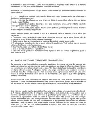 de tamanhos e tipos incorretos. Quanto mais soubermos a respeitos destas chaves e a maneira
correta como usá-las, mais aptos estaremos para evitar acidentes.

A chave de boca mais comum é do tipo aberta. Usamos esse tipo de chave inadequadamente, de
várias maneiras:

1     -     Usando uma que seja muito grande. Neste caso, muito provavelmente, ela vai escapar e
danificar as bordas das porcas;
2      -     Através da utilização de uma chave de boca de extremidade aberta, com as garras
trincadas ou danificadas;
3     -     Colocando um pedaço de cano no cabo para aumentar a força. A chave não foi projetada
para suportar esse esforço adicional;
4     -    Uso de cunha (como a ponta de uma chave de fenda, para completar o encaixe da chave
de boca na porca ou cabeça do parafuso;

Porém, mesmo quando escolhemos o tipo e o tamanho corretos, existem outros erros que
cometemos:
1- Empurrar a chave, ao invés de puxar. Se você precisar empurrar, use a palma de sua mão de
forma que as juntas de seus dedos não sejam expostas;
2- O não assento da chave completamente na porca. Ela poderá escapar sob pressão;
3- A aplicação de pressão antes de se sentir totalmente equilibrado. Você poderia cair se a porca
subitamente afrouxar ou a chave escapar;
4- Bater na chave com um martelo. Isto danifica a chave;
5- Usar as chaves com as mãos sujas de óleo;
6- Girar uma chave ajustável de maneira incorreta. A pressão deve ser sempre na garra fixa, que é a
mais forte das duas.



50.   PORQUE INSPECIONAR FERRAMENTAS E EQUIPAMENTOS?

Os pequenos e grandes acidentes geralmente acontecem da mesma maneira. Os eventos que
acabam em acidentes são os mesmos, porém os resultados são bastante diferentes. Suponhamos,
por exemplo que um martelo esteja frouxo no cabo. Um dia um trabalhador tenta usá-lo, batendo em
um objeto sobre a bancada. A cabeça do martelo salta longe, batendo em uma parede de concreto e
caindo ao chão. Não ferindo ninguém e nem causando danos à propriedade. Porém, em uma outra
ocasião a cabeça do martelo sai do cabo e vai de encontro a uma pessoa que estava por perto,
ferindo-a seriamente.

As circunstâncias foram inicialmente as mesmas, em ambos os casos, mas os resultados foram
diferentes. O que é desagradável nessa história é que nunca sabemos quando a cabeça frouxa vai
sair do cabo e ferir alguém. Assim, a inspeção de ferramentas e equipamentos se torna evidente.



Uma inspeção regular significa que você verificou uma ferramenta ou um equipamento antes de usá-
lo. A inspeção de ferramentas é uma parte programada de cada tarefa. E tão indispensável para o
trabalho a ser feito quanto a sua habilidade e qualificação para executá-lo. A verificação se as
ferramentas e equipamentos estão em ordem é o primeiro passo não apenas para uma operação
segura, mas também para uma operação eficiente. Quantas vezes você ouviu alguém dizer que um
melhor trabalho poderia ter sido feito se ferramentas e equipamentos estivessem em melhores
condições? Talvez um formão mais afiado tivesse facilitado o encaixe de uma trava numa porta, ou
talvez uma gota de óleo num mancal pudesse ter evitado uma perda na produção, quando o
maquinário teve que ser parado.
 