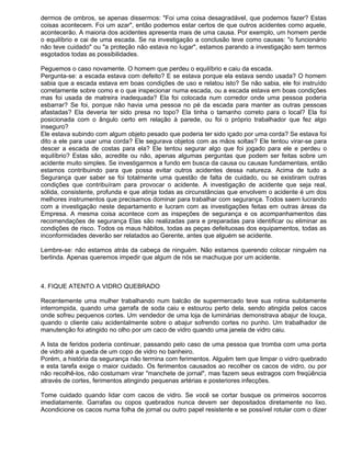 dermos de ombros, se apenas dissermos: "Foi uma coisa desagradável, que podemos fazer? Estas
coisas acontecem. Foi um azar", então podemos estar certos de que outros acidentes como aquele,
acontecerão. A maioria dos acidentes apresenta mais de uma causa. Por exemplo, um homem perde
o equilíbrio e cai de uma escada. Se na investigação a conclusão teve como causas: "o funcionário
não teve cuidado" ou "a proteção não estava no lugar", estamos parando a investigação sem termos
esgotados todas as possibilidades.

Peguemos o caso novamente. O homem que perdeu o equilíbrio e caiu da escada.
Pergunta-se: a escada estava com defeito? E se estava porque ela estava sendo usada? O homem
sabia que a escada estava em boas condições de uso e relatou isto? Se não sabia, ele foi instruído
corretamente sobre como e o que inspecionar numa escada, ou a escada estava em boas condições
mas foi usada de matreira inadequada? Ela foi colocada num corredor onde uma pessoa poderia
esbarrar? Se foi, porque não havia uma pessoa no pé da escada para manter as outras pessoas
afastadas? Ela deveria ter sido presa no topo? Ela tinha o tamanho correto para o local? Ela foi
posicionada com o ângulo certo em relação à parede, ou foi o próprio trabalhador que fez algo
inseguro?
Ele estava subindo com algum objeto pesado que poderia ter sido içado por uma corda? Se estava foi
dito a ele para usar uma corda? Ele segurava objetos com as mãos soltas? Ele tentou virar-se para
descer a escada de costas para ela? Ele tentou segurar algo que foi jogado para ele e perdeu o
equilíbrio? Estas são, acredite ou não, apenas algumas perguntas que podem ser feitas sobre um
acidente muito simples. Se investigarmos a fundo em busca da causa ou causas fundamentais, então
estamos contribuindo para que possa evitar outros acidentes dessa natureza. Acima de tudo a
Segurança quer saber se foi totalmente uma questão de falta de cuidado, ou se existiram outras
condições que contribuíram para provocar o acidente. A investigação de acidente que seja real,
sólida, consistente, profunda e que atinja todas as circunstâncias que envolvem o acidente é um dos
melhores instrumentos que precisamos dominar para trabalhar com segurança. Todos saem lucrando
com a investigação neste departamento e lucram com as investigações feitas em outras áreas da
Empresa. A mesma coisa acontece com as inspeções de segurança e os acompanhamentos das
recomendações de segurança Elas são realizadas para e preparadas para identificar ou eliminar as
condições de risco. Todos os maus hábitos, todas as peças defeituosas dos equipamentos, todas as
inconformidades deverão ser relatados ao Gerente, antes que alguém se acidente.

Lembre-se: não estamos atrás da cabeça de ninguém. Não estamos querendo colocar ninguém na
berlinda. Apenas queremos impedir que algum de nós se machuque por um acidente.



4. FIQUE ATENTO A VIDRO QUEBRADO

Recentemente uma mulher trabalhando num balcão de supermercado teve sua rotina subitamente
interrompida, quando uma garrafa de soda caiu e estourou perto dela, sendo atingida pelos cacos
onde sofreu pequenos cortes. Um vendedor de uma loja de luminárias demonstrava abajur de louça,
quando o cliente caiu acidentalmente sobre o abajur sofrendo cortes no punho. Um trabalhador de
manutenção foi atingido no olho por um caco de vidro quando uma janela de vidro caiu.

A lista de feridos poderia continuar, passando pelo caso de uma pessoa que tromba com uma porta
de vidro até a queda de um copo de vidro no banheiro.
Porém, a história da segurança não termina com ferimentos. Alguém tem que limpar o vidro quebrado
e esta tarefa exige o maior cuidado. Os ferimentos causados ao recolher os cacos de vidro, ou por
não recolhê-los, não costumam virar "manchete de jornal", mas fazem seus estragos com freqüência
através de cortes, ferimentos atingindo pequenas artérias e posteriores infecções.

Tome cuidado quando lidar com cacos de vidro. Se você se cortar busque os primeiros socorros
imediatamente. Garrafas ou copos quebrados nunca devem ser depositados diretamente no lixo.
Acondicione os cacos numa folha de jornal ou outro papel resistente e se possível rotular com o dizer
 
