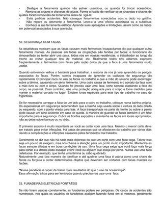 -     Desligue a ferramenta quando não estiver usando-a, ou quando for trocar acessórios;
-    Remova as chaves e chavetas de ajuste. Forme o hábito de verificar se as chavetas e chaves de
ajustes foram removidas da ferramenta antes de ligá-la;
-     Evite partidas acidentais. Não carregue ferramentas conectadas com o dedo no gatilho;
-     Não repare ou desmonte a ferramenta. Leve-a a uma oficina autorizada ou a substitua;
-    Conheça a sua ferramenta elétrica. Aprenda suas aplicações e limitações, assim como os riscos
em potencial associados à sua operação.



52. SEGURANÇA COM FACAS

As estatísticas mostram que as facas causam mais ferimentos incapacitantes do que qualquer outra
ferramenta manual. As pessoas em todas as ocupações são feridas por facas: o funcionário do
almoxarifado ao tentar abrir una caixa, todos nós em nossas residências, o trabalhador ao longo do
trecho ao cortar qualquer tipo de material, etc. Realmente todos nós estamos expostos
freqüentemente a ferimentos com facas pela razão única de que a faca é uma ferramenta muito
usada.

Quando estivermos velhos o bastante para trabalhar, a maioria de nós já terá aprendido os perigos
associados às facas. Porém, somos incapazes de aprender os cuidados de segurança tão
rapidamente O principal risco no uso de facas no trabalho é que a mão do usuário pode escorregar
sobre a lâmina, causando um sério ferimento. Uma outra causa de ferimento é o contato da faca com
a mão livre ou com o corpo. Quando for preciso usar uma faca, corte sempre afastando a faca do
corpo, se possível. Caso contrário, use uma proteção adequada para o corpo e tome medidas para
manter o material cortado no lugar. Existem luvas especiais para este tipo de trabalho no caso de
frigoríficos.

Se for necessário carregar a faca de um lado para o outro no trabalho, coloque numa bainha própria.
Os especialistas em segurança recomendam que a bainha seja usada sobre a cintura do lado direito
ou esquerdo, com a ponta virada para trás. A faca transportada na parte da frente ou sobre a perna
pode causar um sério acidente em caso de queda. A maneira de guardar as facas também é um fator
importante para a segurança. Cubra as bordas expostas e mantenha as facas em locais apropriados,
não as deixe sobre bancos ou no chão.

O primeiro socorro é muito importante se você se cortar com uma faca. Mesmo o menor corte deve
ser tratado para evitar infecções. Há casos de pessoas que se afastaram do trabalho por vários dias
devido a complicações e infecções causados pelos ferimentos mal tratados.

Geralmente se diz que não há nada mais doloroso do que um corte com uma faca cega. Talvez isso
seja um pouco de exagero, mas nos chama a atenção para um ponto muito importante. Mantenha as
facas sempre afiadas e em boas condições de uso. Uma faca cega exige que você faça mais força
para cortar e a lâmina pode escapar e ferir você ou alguém que esteja por perto. Nunca use uma faca
defeituosa. Por exemplo, que tenha uma lâmina ou cabo quebrado.
Naturalmente uma boa maneira de danificar e até quebrar uma faca é usá-la como uma chave de
fenda ou forçá-la a cortar determinados objetos que deveriam ser cortados com facas maiores ou
facões.

"Nossa paciência é capaz de trazer mais resultados do que o uso da nossa força".
Essa afirmação é boa para ser lembrada quando precisamos usar uma faca.


53. FURADEIRAS ELÉTRICAS PORTÁTEIS

Se não forem usadas corretamente, as furadeiras podem ser perigosas. Os casos de acidentes são
numerosos, nos quais os usuários de furadeiras acabam fazendo furos em si mesmos, geralmente
 