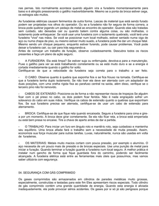 nas pernas. Isto normalmente acontece quando alguém vira a furadeira momentaneamente para
baixo e é atingido pressionando o gatilho inadvertidamente. Mesmo se a ponta da broca estiver cega,
os estragos são muitos.

As furadeiras elétricas causam ferimentos de outra forma. Lascas de material que está sendo furado
podem ser projetadas nos olhos do operador. Ou se a furadeira não for segura de forma correra, a
broca pode quebrar jogando um pedaço de metal ao encontro do operador. Quando elas são tratadas
sem cuidado, são deixadas cair ou quando batem contra alguma coisa, ou são molhadas, o
isolamento pode enfraquecer. Se você usar uma furadeira com o isolamento quebrado, você terá uma
furadeira "viva" nas mãos. Se você se posicionar num local molhado, estiver sentado numa viga de
aço ou numa chapa de piso, ou mesmo estiver muito suado, a furadeira pode lhe dar um choque fatal.
Mesmo sendo um choque pequeno, enquanto estiver furando, pode causar problemas. Você pode
deixar a furadeira cair, ou cair para trás segurando-a.
Antes de começar um trabalho de furação, observe cuidadosamente. Descubra todos os riscos
presentes e faça um plano de ação seguro.

-     A FURADEIRA: Ela está limpa? Se estiver suja ou enferrujada, devolva-a para a manutenção.
Puxe o gatilho para ver se está trabalhando corretamente ou se está muito duro e se a energia é
cortada imediatamente quando o gatilho for solto.
Certifique-se de que a velocidade da furadeira seja correta para o trabalho a ser feito.

-     O CABO: Observe quanto à quebra que exponha fios e se fica frouxo na tomada. Certifique-se
que a furadeira tenha duplo isolamento. Se não tiver ela deve ser aterrada com um adaptador de
duas posições, com uma orelha rígida fixa ao parafuso central na saída, além disso, verifique se o
terceiro pino não foi removido.

-     CABOS DE EXTENSÃO: Posicione-os de forma a não representar riscos de tropeços Se alguém
ficar com o pé preso no cabo, os dois podem ficar feridos. Não é nada engraçado sofrer um
solavanco do cabo em suas mãos. Verifique os cabos de extensão quanto a quebras que exponham
fios. Se sua furadeira precisa ser aterrada, certifique-se de usar um cabo de extensão para
aterramento.

-    BROCA: Certifique-se de que fique reta quando encaixada. Segure a furadeira para cima e gire-
a por um momento. A broca deve girar corretamente. Se ela não ficar reta, a broca está emperrada
ou está bem presa no encaixe. Tire a chave de aperto antes de dar a partida.

-    O TRABALHO: Para iniciar um furo em ângulo roto e mantê-lo roto, seja cuidadoso e mantenha
seu equilíbrio. Uma broca afiada fará o trabalho sem a necessidade de muita pressão. Assim,
economize sua força muscular para outras tarefas. Luvas, naturalmente, nunca são usadas em volta
de furadeiras.

-     OS MATERIAIS: Metais muito macios cortam com pouca pressão, por exemplo o alumínio. O
aço necessita de um pouco mais de pressão e de brocas especiais. Use uma punção de metal para
iniciar a furação. Quando terminar a furação guarde a furadeira num local seguro. A melhor prática é
instalar num gancho de forma que fique guardada fora do caminho, podendo ser facilmente
alcançada. A furadeira elétrica está entre as ferramentas mais úteis que possuímos, mas vamos
saber utilizá-la com segurança.



54. SEGURANÇA COM GÁS COMPRIMIDO

Os gases comprimidos são armazenados em cilindros de paredes metálicas muito grossas,
especialmente, construídas e testadas para este fim Eles apresentam riscos especiais. Todo cilindro
de gás comprimido contém uma grande quantidade de energia. Quando esta energia é aliviada
inadequadamente, ela pode provocar sérios acidentes. Os gases por si só já são perigosos porque
 