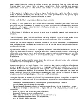 podem causar incêndios, podem ser tóxicos e podem ser corrosivos. Esta é a razão pela qual
devemos tratar com respeito todos os gases comprimidos. Nesta condição eles possuem
propriedades únicas que não são comuns aos sólidos e líquidos. Estas propriedades são:


1- Baixo ponto de ebulição, que permite uma rápida difusão do gás e rápida elevação de pressão
dentro do cilindro Este baixo ponto de ebulição pode causar queimaduras de frio, quando alguns
gases comprimidos entram em contato com tecidos do corpo;

2- Baixo ponto de fulgor, sempre abaixo da temperatura ambiente;

3- Pressão. O risco mais comum associado á pressão envolve o vazamento dos gases. Além disto,
quando há uma grande elevação de pressão, provocando uma descompressão explosiva na cabeça
do cilindro, o cilindro passa a atuar como um míssil desgovernado, que pode causar danos graves e
ferimentos sérios às pessoas;

4- Difusividade. A difusão do gás através de uma junta de vedação vazando pode contaminar a
atmosfera.

Esta contaminação pode criar uma atmosfera tóxica ou explosiva ou pode causar asfixia. Estes
perigos geralmente não são observados, porque raramente podem ser vistos ou cheirados.

Sempre que um cilindro de gás for recebido, e antes de ser usado, inspecione-o cuidadosamente
para assegurar-se de que esteja em boas condições e de que seu conteúdo esteja indicado
corretamente no rótulo.

Algumas vezes um rótulo é colocado na superfície do cilindro, ou é fixada à tampa uma etiqueta. A
válvula do cilindro deve ficar sempre tampada. Além disto, inspecione os cilindros para determinar se
existe ranhuras, arqueamentos ou queimaduras por maçarico, crateras isoladas ou áreas corroídas
(particularmente em volta do pescoço do cilindro ou da válvula), ou conjuntos de válvulas estragadas
ou quebradas.

Se for observado qualquer defeito, isole o cilindro dos outros que estiverem bons e entre em contato
com o fornecedor sobre os problemas registrados.

Armazene os cilindros em locais frescos e bem ventilados. Não guarde substâncias inflamáveis e
fontes de ignição na mesma área. Armazene-os na posição vertical, com suas tampas no lugar e
afastados da luz solar direta, onde possam estar sujeitos à ação climática. Guarde-os afastados de
tráfego e passagem de pedestres e acorrente-os numa estrutura firme para evitar que caiam. Os
gases inflamáveis devem ser armazenados separados por pelo menos 6,5 metros. O ideal é
armazenar os diferentes tipos de gases inflamáveis em diferentes locais.

O manuseio incorreto de gases comprimidos pode facilmente causar danos extensivos à propriedade,
sérios ferimentos e mesmo a morte de pessoas. Algumas regras de bom senso são apresentadas:

-   Use sempre um carrinho de mão para transportar gases comprimidos. Amarre-o.
-   Não transporte cilindros em veículos fechados
-   Mantenha os cilindros acorrentados no lugar (ou presas de outra forma) durante todo o tempo;
-   Mantenha a tampa do cilindro firme no lugar, até que você esteja pronto para usar o gás
comprimido;
-   Aterre os cilindros que contenham gases inflamáveis;
-   Use os cilindros somente na posição vertical;
-   Feche todas as válvulas do cilindro quando não estiver em uso;
-   Use o regulador apropriado para o gás em particular;
-   Abra as válvulas cuidadosamente;
 
