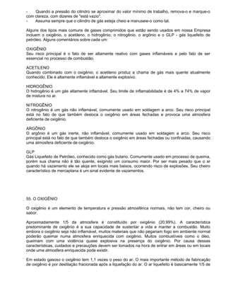 -   Quando a pressão do cilindro se aproximar do valor mínimo de trabalho, remova-o e marque-o
com clareza, com dizeres de "está vazio".
-   Assuma sempre que o cilindro de gás esteja cheio e manuseie-o como tal.

Alguns dos tipos mais comuns de gases comprimidos que estão sendo usados em nossa Empresa
incluem o oxigênio, o acetileno, o hidrogênio, o nitrogênio, o argônio e o GLP - gás liquefeito de
petróleo. Alguns comentários sobre cada um:

OXIGÊNIO
Seu risco principal é o fato de ser altamente reativo com gases inflamáveis e pelo fato de ser
essencial no processo de combustão.

ACETILENO
Quando combinado com o oxigênio, o acetileno produz a chama de gás mais quente atualmente
conhecido. Ele é altamente inflamável e altamente explosivo.

HIDROGÊNIO
O hidrogênio é um gás altamente inflamável. Seu limite de inflamabilidade é de 4% a 74% de vapor
de mistura no ar.

NITROGÊNIO
O nitrogênio é um gás não inflamável, comumente usado em soldagem a arco. Seu risco principal
está no fato de que também desloca o oxigênio em áreas fechadas e provoca uma atmosfera
deficiente de oxigênio.

ARGÔNIO
O argônio é um gás inerte, não inflamável, comumente usado em soldagem a arco. Seu risco
principal está no fato de que também desloca o oxigênio em áreas fechadas ou confinadas, causando
uma atmosfera deficiente de oxigênio.

GLP
Gás Liquefeito de Petróleo, conhecido como gás butano. Comumente usado em processo de queima,
porém sua chama não é tão quente, exigindo um consumo maior. Por ser mais pesado que o ar
quando há vazamento ele se aloja em locais mais baixos, ocorrendo risco de explosões. Seu cheiro
característico de mercaptana é um sinal evidente de vazamentos.




55. O OXIGÊNIO

O oxigênio é um elemento de temperatura e pressão atmosférica normais, não tem cor, cheiro ou
sabor.

Aproximadamente 1/5 da atmosfera é constituído por oxigênio (20,99%). A característica
predominante de oxigênio é a sua capacidade de sustentar a vida e manter a combustão. Muito
embora o oxigênio seja não inflamável, muitos materiais que não pegariam fogo em ambiente normal
poderão queimar numa atmosfera enriquecida com oxigênio. Muitos combustíveis como o óleo,
queimam com uma violência quase explosiva na presença do oxigênio. Por causa dessas
características, cuidados e precauções devem ser tomados na hora de entrar em áreas ou em locais
onde uma atmosfera enriquecida pode existir.

Em estado gasoso o oxigênio tem 1,1 vezes o peso do ar. O mais importante método de fabricação
de oxigênio é por destilação fracionada após a liquefação do ar. O ar liquefeito é basicamente 1/5 de
 