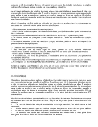 oxigênio e 4/5 de nitrogênio Como o nitrogênio tem um ponto de ebulição mais baixo, o oxigênio
sobra em forma líquida após a ebulição e a evaporação do nitrogênio.

As principais aplicações do oxigênio têm suas origens nas propriedades de sustentação à vida e de
manutenção da combustão deste gás. O oxigênio é usado em terapia respiratória, para ressuscitação
após asfixia e para anestesia em conjunto com outros gases em áreas de medicina. O oxigênio
também é usado para sustentar a vida na aviação a grandes altitudes e para auxiliar nos mergulhos a
grandes profundidades.

O uso industrial de oxigênio inclui sua utilização em conjunto com acetileno ou com outros gases em
processos em cortes de metais, solda, têmpera, chanfragem.

1- Diretrizes para o armazenamento, com segurança:
 - Não coloque os cilindros perto de materiais inflamáveis, principalmente óleo, graxa ou material de
fácil combustão.
- Os cilindros não devem ser armazenados a temperaturas acima de 51,6 graus centígrados.
- Os cilindros devem ser protegidos contra choques mecânicos. Devem ser amarrados na posição
vertical.
- Os cilindros pequenos podem ser usados na posição horizontal, porém a válvula e o regulador de
pressão deverão estar protegidos.

2- Diretrizes para o manuseio com segurança:
- Não manuseie com as mãos sujas de óleos, graxas ou outro material inflamável.
- Nunca mexa ou tente consertar as válvulas. Ela nunca deve ser polida com produtos de limpeza.
- Nunca use os cilindros como rolete ou suportes.
- A movimentação, por meio de guindastes, é necessária. Deve-se providenciar uma plataforma,
devidamente amarrada
- Os cilindros não devem ser transportados horizontalmente por empilhadeiras com válvulas salientes.
A mesma pode ser danificada por objetos estacionários. Os cilindros nunca devem ser arrastados.

Embora o oxigênio seja utilizado de uma forma útil em vários setores de nossas vidas, sempre é bom
lembrar dos aspectos relacionados com a segurança dos mesmos.



56. O ACETILENO

O acetileno é um composto de carbono e hidrogênio. E um gás incolor e ligeiramente mais leve que o
ar a mesma temperatura e pressão atmosférica. O acetileno, com 100 % de pureza, é inodoro, porém
o gás normalmente utilizado nas indústrias, possui um cheiro característico de alho. O acetileno
queima no ar com uma temperatura muito quente, isto é, atinge temperaturas altas. As temperaturas
para ignição de acetileno com o oxigênio variam conforme os fatores de composição, pressão, o
conteúdo de vapor de água e a temperatura inicial. Como exemplo: a mistura que contém 30% de
volume de acetileno com ar, à pressão atmosférica, pode sofrer ignição a aproximadamente 250
graus celsius.

Os cilindros para acetileno vêm equipados com um dispositivo de descarga de pressão para o escape
do acetileno em caso de temperaturas altas. Regras de segurança para o armazenamento dos
cilindros:
-      Os cilindros devem ser sempre armazenados num lugar definitivo, em locais secos e bem
ventilados;
-      Nunca devem permitir que os cilindros atinjam temperatura acima de 60 graus celsius;
-     As válvulas devem estar fechadas quando os cilindros não estiverem em uso;
-      Os cilindros não devem ser colocados diretamente em contato com o chão, para evitar
ferrugens. A incidência direta dos raios solares deve ser evitada;
 