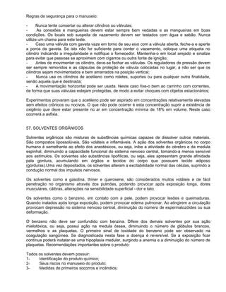 Regras de segurança para o manuseio:

-      Nunca tente consertar ou alterar cilindros ou válvulas;
-      As conexões e mangueiras devem estar sempre bem vedadas e as mangueiras em boas
condições. Os locais sob suspeita de vazamento devem ser testados com água e sabão. Nunca
utilize um chama para este teste.
-      Caso uma válvula com gaveta vaze em torno de seu eixo com a válvula aberta, feche-a e aperte
a porca da gaveta. Se isto não for suficiente para conter o vazamento, coloque uma etiqueta no
cilindro indicando a irregularidade e notifique o fornecedor. Mantenha-o em local arejado e sinalize
para evitar que pessoas se aproximem com cigarros ou outra fonte de ignição;
-      Antes de movimentar os cilindro, deve-se fechar as válvulas. Os reguladores de pressão devem
ser sempre removidos e as cápsulas de proteção de válvula colocadas no lugar, a não ser que os
cilindros sejam movimentados e bem amarrados na posição vertical;
-      Nunca use os cilindros de acetileno como roletes, suportes ou para qualquer outra finalidade,
senão aquela que é destinada;
-      A movimentação horizontal pode ser usada. Neste caso fixe-o bem ao carrinho com correntes,
de forma que suas válvulas estejam protegidas, de modo a evitar choques com objetos estacionários;

Experimentos provaram que o acetileno pode ser aspirado em concentrações relativamente elevadas
sem efeitos crônicos ou nocivos. O que não pode ocorrer é esta concentração suprir a existência de
oxigênio que deve estar presente no ar em concentração mínima de 18% em volume. Neste caso
ocorrerá a asfixia.


57. SOLVENTES ORGÂNICOS

Solventes orgânicos são misturas de substâncias químicas capazes de dissolver outros materiais.
São compostos lipossolúveis. São voláteis e inflamáveis. A ação dos solventes orgânicos no corpo
humano é semelhante ao efeito dos anestésicos, ou seja, inibe a atividade do cérebro e da medula
espinhal, diminuindo a capacidade funcional do sistema nervoso central, tomando-a menos sensível
aos estímulos. Os solventes são substâncias lipofílicas, ou seja, eles apresentam grande afinidade
pela gordura, acumulando em órgãos e tecidos do corpo que possuem tecido adiposo
(gorduras).Uma vez depositados, os solventes alteram a excitabilidade normal das células, suprindo a
condução normal dos impulsos nervosos.

Os solventes como a gasolina, thiner e querosene, são considerados muitos voláteis e de fácil
penetração no organismo através dos pulmões, podendo provocar após exposição longa, dores
musculares, cãibras, alterações na sensibilidade superficial - dor e tato.

Os solventes como o benzeno, em contato com a pele, podem provocar lesões e queimaduras.
Quando inalados após longa exposição, podem provocar edema pulmonar. Ao atingirem a circulação
provocam depressão no sistema nervoso central, diminuição do número de espermatozóides ou sua
deformação.

O benzeno não deve ser confundido com benzina. Difere dos demais solventes por sua ação
mielotóxica, ou seja, possui ação na medula óssea, diminuindo o número de glóbulos brancos,
vermelhos e as plaquetas. O primeiro sinal de toxidade do benzeno pode ser observado na
coagulação sangüínea. Se diagnosticada nesta fase a doença é reversível. Se a exposição ficar
contínua poderá instalar-se uma hipoplasia medular, surgindo a anemia e a diminuição do número de
plaquetas. Recomendações importantes sobre o produto:

Todos os solventes devem possuir:
1-    Identificação do produto químico;
2-    Seus riscos no manuseio do produto;
3-    Medidas de primeiros socorros e incêndios;
 