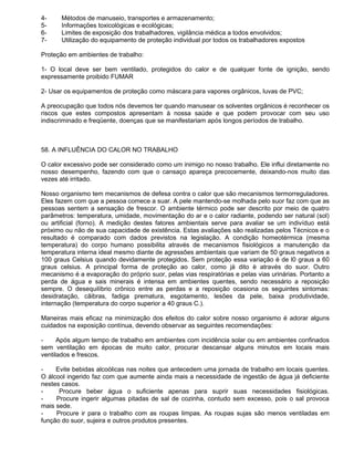 4-     Métodos de manuseio, transportes e armazenamento;
5-     Informações toxicológicas e ecológicas;
6-     Limites de exposição dos trabalhadores, vigilância médica a todos envolvidos;
7-     Utilização do equipamento de proteção individual por todos os trabalhadores expostos

Proteção em ambientes de trabalho:

1- O local deve ser bem ventilado, protegidos do calor e de qualquer fonte de ignição, sendo
expressamente proibido FUMAR

2- Usar os equipamentos de proteção como máscara para vapores orgânicos, luvas de PVC;

A preocupação que todos nós devemos ter quando manusear os solventes orgânicos é reconhecer os
riscos que estes compostos apresentam à nossa saúde e que podem provocar com seu uso
indiscriminado e freqüente, doenças que se manifestariam após longos períodos de trabalho.



58. A INFLUÊNCIA DO CALOR NO TRABALHO

O calor excessivo pode ser considerado como um inimigo no nosso trabalho. Ele influi diretamente no
nosso desempenho, fazendo com que o cansaço apareça precocemente, deixando-nos muito das
vezes até irritado.

Nosso organismo tem mecanismos de defesa contra o calor que são mecanismos termorreguladores.
Eles fazem com que a pessoa comece a suar. A pele mantendo-se molhada pelo suor faz com que as
pessoas sentem a sensação de frescor. O ambiente térmico pode ser descrito por meio de quatro
parâmetros: temperatura, umidade, movimentação do ar e o calor radiante, podendo ser natural (sol)
ou artificial (forno). A medição destes fatores ambientais serve para avaliar se um indivíduo está
próximo ou não de sua capacidade de existência. Estas avaliações são realizadas pelos Técnicos e o
resultado é comparado com dados previstos na legislação. A condição homeotérmica (mesma
temperatura) do corpo humano possibilita através de mecanismos fisiológicos a manutenção da
temperatura interna ideal mesmo diante de agressões ambientais que variam de 50 graus negativos a
100 graus Celsius quando devidamente protegidos. Sem proteção essa variação é de l0 graus a 60
graus celsius. A principal forma de proteção ao calor, como já dito è através do suor. Outro
mecanismo é a evaporação do próprio suor, pelas vias respiratórias e pelas vias urinárias. Portanto a
perda de água e sais minerais é intensa em ambientes quentes, sendo necessário a reposição
sempre. O desequilíbrio crônico entre as perdas e a reposição ocasiona os seguintes sintomas:
desidratação, cãibras, fadiga prematura, esgotamento, lesões da pele, baixa produtividade,
internação (temperatura do corpo superior a 40 graus C.).

Maneiras mais eficaz na minimização dos efeitos do calor sobre nosso organismo é adorar alguns
cuidados na exposição contínua, devendo observar as seguintes recomendações:

-     Após algum tempo de trabalho em ambientes com incidência solar ou em ambientes confinados
sem ventilação em épocas de muito calor, procurar descansar alguns minutos em locais mais
ventilados e frescos.

-    Evite bebidas alcoólicas nas noites que antecedem uma jornada de trabalho em locais quentes.
O álcool ingerido faz com que aumente ainda mais a necessidade de ingestão de água já deficiente
nestes casos.
-     Procure beber água o suficiente apenas para suprir suas necessidades fisiológicas.
-    Procure ingerir algumas pitadas de sal de cozinha, contudo sem excesso, pois o sal provoca
mais sede.
-    Procure ir para o trabalho com as roupas limpas. As roupas sujas são menos ventiladas em
função do suor, sujeira e outros produtos presentes.
 