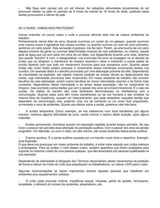 -    Não fique sem camisa sob um sol intenso. As radiações ultravioletas provenientes do sol
provocam lesões na pele no período de 9 horas da manhã as 16 horas da tarde, podendo estas
lesões provocarem o câncer de pele.



59. O RUÍDO. VAMOS NOS PROTEGER!?

Vamos entender um pouco sobre o ruído e procurar eliminar este mal de nossos ambientes de
trabalho.
Primeiramente vamos falar de sons. Quando ouvirmos um cantar de um pássaro, quando ouvirmos
uma música suave e agradável aos nossos ouvidos, ou quando ouvimos um som de uma cachoeira,
sentimos um certo prazer. Esta sensação é gostosa, nos faz bem. Porém, se uma buzina de um carro
dispara próximo da gente ou ouvimos determinadas músicas de rock estridentes, ou mesmo, aquela
gota de água que cai sem parar em cima de um latão, nos despertando durante uma noite, dizemos
que aquele "barulho" é ruim, é desagradável, nos incomoda Os sons se propagam no ar através de
ondas que ao atingirem a membrana do tímpano fazendo-o vibrar e transmitir a outras partes do
ouvido fazendo com que todo um mecanismo funcione para que possamos ouvir. Quando essas
ondas são muito fortes podem provocar o rompimento dessa membrana provocando lesões nos
ouvidos. Um exemplo disso é o barulho provocado por uma detonação próxima da otite. Dependendo
da intensidade da explosão, até objetos maiores poderão se romper devido ao deslocamento das
ondas, cuja intensidade provocaria este rompimento. Em nosso ambiente de trabalho não ocorrem
barulhos de uma detonação, porém outros barulhos de menor intensidade ocorrem e de forma mais
constante. Dependendo dessa intensidade e do tempo dessa exposição, não há rompimento do
tímpano, mas ocorrerão outras lesões que com o passar dos anos se tornará irreversível. É o caso da
surdez. Os efeitos do barulho são mais facilmente demonstráveis na interferência com a
comunicação. Quando estes sons têm níveis semelhantes ao da voz humana e são emitidos na
mesma faixa de freqüência, causam um mascaramento, que pode atrapalhar naquelas tarefas que
dependem de comunicação oral, podendo uma voz de comando ou um aviso ficar prejudicado,
aumentado o risco de acidentes. Quanto aos efeitos sobre a saúde, podemos citar três tipos:

-     A surdez temporária. Corno exemplo, se nós estivermos num local barulhento por alguns
minutos, notamos alguma dificuldade de ouvir, sendo normal o retorno desta audição, após alguns
instantes.

-     Surdez permanente. Acontece quando há exposição repetida durante longos períodos. No seu
inicio a pessoa não percebe essa alteração da percepção auditiva. Com o passar dos anos as perdas
progridem. Ver televisão, ou ouvir o rádio, em alto volume, são sinais evidentes dessa perda auditiva.

-    Trauma acústico. É a perda auditiva causada por um barulho muito forte e repentino. Exemplo:
uma Explosão.
O que deve nos preocupar em nosso ambiente de trabalho, é evitar estar exposto aos ruídos intensos
e prolongados. Para se avaliar o nível destes ruídos, existem aparelhos que foram projetados para
suportar os mesmos ruídos de uma pessoa qualquer, que são levantados por pessoas qualificadas na
sua operação.

Dependendo da intensidade é obrigação dos Técnicos responsáveis adotar mecanismos de proteção
de forma a reduzir os níveis de ruído que prejudiquem os trabalhadores, ou indicar o EPI para o caso.

Algumas recomendações se fazem importantes lembrar àquelas pessoas que trabalham em
ambientes e/ou equipamentos ruidosos:

-    O ruído pode provocar insônia, impotência sexual, náuseas, perda do apetite, nervosismo,
ansiedade, o alimento do número de acidentes, absenteísmo, etc.
 