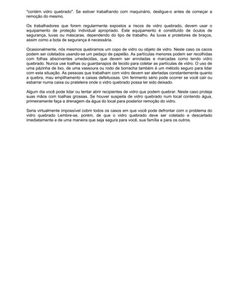 "contém vidro quebrado". Se estiver trabalhando com maquinário, desligue-o antes de começar a
remoção do mesmo.

Os trabalhadores que forem regularmente expostos a riscos de vidro quebrado, devem usar o
equipamento de proteção individual apropriado. Este equipamento é constituído de óculos de
segurança, luvas ou máscaras, dependendo do tipo de trabalho. As luvas e protetores de braços,
assim como a bota de segurança é necessária.

Ocasionalmente, nós mesmos quebramos um copo de vidro ou objeto de vidro. Neste caso os cacos
podem ser coletados usando-se um pedaço de papelão. As partículas menores podem ser recolhidas
com folhas absorventes umedecidas, que devem ser enroladas e marcadas como tendo vidro
quebrado. Nunca use toalhas ou guardanapos de tecido para coletar as partículas de vidro. O uso de
uma pázinha de lixo, de uma vassoura ou rodo de borracha também é um método seguro para lidar
com esta situação. As pessoas que trabalham com vidro devem ser alertadas constantemente quanto
a quebra, mau empilhamento e caixas defeituosas. Um ferimento sério pode ocorrer se você cair ou
esbarrar numa caixa ou prateleira onde o vidro quebrado possa ter sido deixado.

Algum dia você pode lidar ou tentar abrir recipientes de vidro que podem quebrar. Neste caso proteja
suas mãos com toalhas grossas. Se houver suspeita de vidro quebrado num local contendo água,
primeiramente faça a drenagem da água do local para posterior remoção do vidro.

Seria virtualmente impossível cobrir todos os casos em que você pode defrontar com o problema do
vidro quebrado Lembre-se, porém, de que o vidro quebrado deve ser coletado e descartado
imediatamente e de uma maneira que seja segura para você, sua família e para os outros.
 