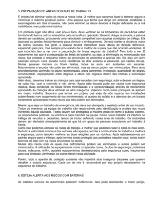 5. PREPARAÇÃO DE ÁREAS SEGURAS DE TRABALHO
È impossível eliminar todos os riscos à nossa volta. O melhor que podemos fazer é eliminar alguns e
minimizar o máximo possível outros. Uma pessoa que tenha que dirigir em estradas asfaltadas e
escorregadias em dias chuvosos, não pode eliminar os riscos devidos à tração deficiente ou a má
visibilidade, mas pode minimizá-los.
Em primeiro lugar não deve usar pneus lisos, deve verificar se os limpadores de pára-brisa estão
funcionando bem e outros acessórios para uma eficaz operação. Quando chegar à estrada, a pessoa
deverá ser cautelosa, procurando uma velocidade compatível com aquelas condições de tráfego. Ela
abaixará as janelas freqüentemente para diminuir o embaçamento. Deverá manter a distância maior
de outros veículos. No geral, a pessoa deverá intensificar suas táticas de direção defensiva,
esperando pelo pior, mas sempre procurando dar o melhor de si para que não ocorram acidentes. O
que tudo isto tem a ver com a preparação de áreas seguras de trabalho? Tem tudo a ver. É
exatamente isto que é a preparação de áreas de trabalho, ou seja, a eliminação ou minimização dos
riscos. Na verdade o programa inteiro de prevenção de acidentes é apenas isto. Eis aqui um outro
exemplo comum: Uma escada numa residência de dois andares é essencial, por razões óbvias.
Muitas pessoas morrem ou ficam feridas, todos os anos, em acidentes em escadas.
Naturalmente a escada não pode ser eliminada, mas os riscos podem ser minimizados. Para tanto
providenciamos corrimão na altura recomendada, pisos aderentes, inclinação, quantidade de degrau
recomendado, espaçamento entre degraus e altura dos degraus dentro das normas e iluminação
apropriada.
Além disto, devemos treinar as crianças para usar escadas com segurança, subir e descer um degrau
de cada vez, usar o corrimão e não correr. Agora esta escada pode ser usada com segurança
relativa. Suas condições de riscos foram minimizadas e a conscientização através do treinamento
apropriado às crianças deve eliminar os atos inseguros. Vejamos como estes princípios se aplicam
em nosso trabalho. Suponha que temos um projeto que exija de nós reparos em instalações
subterrâneas num cruzamento de rua movimentado. A quebra do asfalto e a abertura de um buraco
certamente apresentam muitos riscos que não podem ser eliminados.
Mesmo que seja um trabalho de emergência, ele deve ser planejado e avaliado antes de ser iniciado.
Todos os membros da equipe de trabalho são responsáveis pela identificação e análise dos riscos
inerentes àquela atividade. Todos devem ser protegidos o máximo possível como o público externo,
as propriedades públicas, os vizinhos e cada membro da equipe. Como nosso trabalho irá interferir no
tráfego de veículos e pedestres, temos de iniciar definindo nossa área de trabalho. Os motoristas
devem ser alertados antecipadamente de que há um grupo de pessoas executando um trabalho à
frente.
Como não podemos eliminar os riscos do tráfego, o melhor que podemos fazer é torná-lo mais lento.
Reduzir a velocidade contínua dos veículos não apenas permite a continuidade do trabalho e melhora
a segurança, como também melhora as boas relações com os vizinhos. Após estabelecermos um
padrão seguro para o tráfego, após termos criado proteção aos pedestres naquele local, ainda assim
teremos de lidar com os riscos envolvidos na tarefa.
Muitos dos riscos com os quais nos defrontamos podem ser eliminados e outros podem ser
minimizados. A utilização de equipamentos como o capacete, luvas, óculos de segurança, protetores
faciais, máscaras, enfim, aqueles equipamentos dimensionados pela segurança como importantes
para sua proteção, eliminarão os outros riscos nesta atividade.
Porém, todo o aparato de proteção existente não impedirá atos inseguros daqueles que querem
desafiar a própria segurança. Cada um de nós é responsável por seu próprio desempenho na
segurança do trabalho.


6. ESTEJA ALERTA AOS RISCOS COM BATERIAS

As baterias comuns de automóveis parecem inofensivas. Isso pode representar o maior perigo,
 