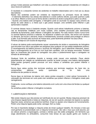porque muitas pessoas que trabalham com elas ou próxima delas parecem desatentas em relação a
seus riscos em potencial.

O resultado é o crescente número de acidentes no trabalho relacionados com o mal uso ou abuso
das baterias.
Muitos dos acidentes podem ser evitados se respeitarmos os principais riscos da bateria.
- O elemento eletrolítico nas células das baterias é o ácido sulfúrico diluído, que pode queimar a pele
e os olhos. Mesmo a borra que se forma devido o derrame do ácido é prejudicial a pele e os olhos;
- Quando uma bateria está carregada, o hidrogênio pode se acumular no espaço vazio próximo da
tampa de cada célula e, a meios que o gás possa escapar, uma centelha pode inflamar o gás
aprisionado e explodir.

O controle desses riscos é bastante simples. Quando você estiver trabalhando próximo a baterias,
use as ferramentas metálicas com muito cuidado. Uma centelha provocada pelo aterramento
acidental da ferramenta, pode inflamar o hidrogênio da bateria. Por este mesmo motivo nunca fume
ou acenda fósforos próximos a baterias. Ao abastecer a bateria com ácido, não encha com excesso
ou derrame. Se houver o derrame, limpe-o imediatamente, tomando cuidado para proteger os olhos e
a pele. O pó formado pelo acúmulo de massa seca, pode facilmente penetrar nos seus olhos.
Portanto proteja-os com óculos de segurança.

O abuso da bateria pode eventualmente causar vazamentos de ácidos e vazamentos de hidrogênio
que encurtam sua vida e que podem ser perigosos para qualquer um que esteja trabalhando próximo.
O recarregamento da bateria provoca o acúmulo de hidrogênio, que é altamente inflamável. Assim,
faça o recarregamento ao ar livre ou num local bem ventilado, com as tampas removidas. Primeiro
ligue os conectores tipo jacaré do carregador nos pólos e posteriormente ligue o carregador na
tomada de alimentação.

Qualquer fonte de centelhas durante a recarga pode causar uma explosão. Fique atento
especialmente em relação ao centelhamento quando se tentar jumpear uma bateria descarregada.
Estas pontes (jumpers) podem provocar um arco voltaico e centelhas que podem inflamar o
hidrogênio.

Nunca ligue cabos pontes dos terminais positivos aos terminais negativos. Ao fazer isto, os
componentes           elétricos      serão queimados       se      for      feita      uma
tentativa de dar partida no veículo.

Nunca ligue os terminais da bateria com cabos pontes enquanto o motor estiver funcionando. A
colocação dos terminais em curto pode criar centelhas que podem inflamar o hidrogênio criado pelo
carregamento.

Finalmente, nunca verifique uma bateria colocando-a em curto com uma chave de fendas ou qualquer
metal.
As centelhas podem inflamar o hidrogênio na bateria.


7. LUBRIFICAÇÃO E REPAROS

Não existe máquina que não precise ser lubrificada de vez em quando. Muitas máquinas precisam de
uma limpeza regularmente e todas as máquinas, de vez em quando, precisam de reparos ou ajustes.
Algumas vezes, achamos que podemos lubrificar, limpar ou ajustar uma máquina em funcionamento.
Porém uma máquina ligada pode cortar, esmagar, ferir ou matar.

Por isso é importante desligar a máquina antes de iniciar qualquer trabalho. Os minutos a mais que
você ganharia na produtividade com a máquina funcionando, não vale o risco que você assume, por
se colocar próximo a engrenagens, correias e dentes que não estão protegidos. Um ferimento que
exige atendimento no ambulatório, consumirá mais tempo do que aquele ganho por manter a
 